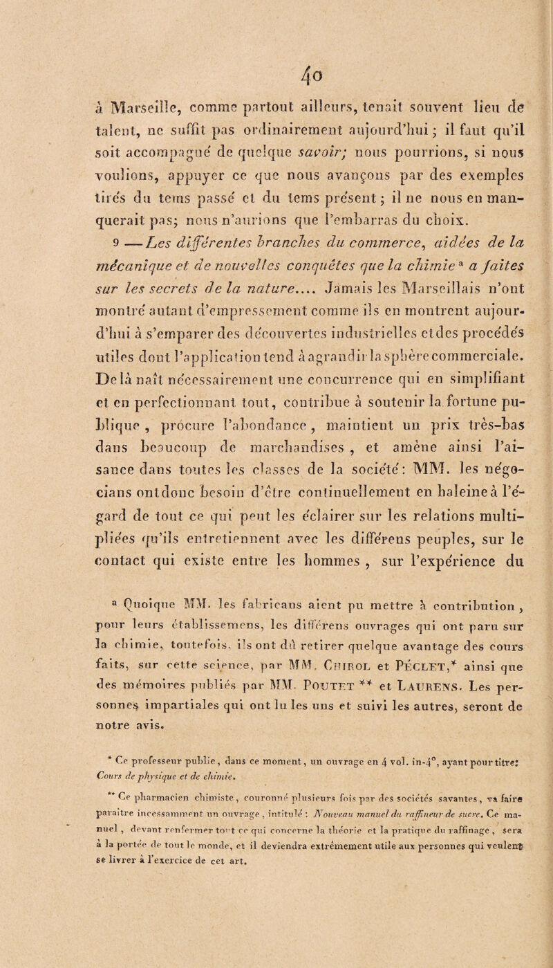 à Marseille, comme partout ailleurs, tenait souvent lieu cle talent, ne suffit pas ordinairement aujourd’hui - il faut qu’il soit accompagné de quelque savoir; nous pourrions, si nous voulions, appuyer ce que nous avançons par des exemples tires du teins passé et du terns présent; il ne nous en man¬ querait pas; nous n’aurions que l’embarras du choix. 9 —Les différentes branches du commerce, aidées de la mécanique et de nouvelles conquêtes que la chimie a a faites sur les secrets delà nature_ Jamais les Marseillais n’ont montré autant d’empressement comme ils en montrent aujour¬ d’hui à s’emparer des découvertes industrielles etdes procédés utiles dont l’application tend àagrancür la sphère commerciale. De là naît nécessairement une concurrence qui en simplifiant et en perfectionnant tout, contribue à soutenir la fortune pu¬ blique , procure l’abondance , maintient un prix très-bas dans beaucoup rie marchandises , et amène ainsi l’ai¬ sance dans toutes les classes de la société: MM. les négo- cians ont donc besoin d’être continuellement en haleine à l’é¬ gard de tout ce qui peut les éclairer sur les relations multi¬ pliées qu’ils entretiennent avec les différens peuples, sur le contact qui existe entre les hommes , sur l’expérience du a Quoique MM. les fabricans aient pu mettre à contribution, pour leurs établissemens, les différens ouvrages qui ont paru sur la chimie, toutefois, ils ont dù retirer quelque avantage des cours faits, sur cette science, par MM, Cbirol et PÉCLET,* ainsi que des mémoires publiés par MM POUTET ** et LaüRENS. Les per¬ sonnes impartiales qui ont lu les uns et suivi les autres, seront de notre avis. * Ce professeur publie, dans ce moment, un ouvrage en 4 vol. in-4°, ayant pour titre: Cours de physique et de chimie. ** Ce pharmacien chimiste, couronné plusieurs fois par des socie'tés savantes, va faire paraître incessamment un ouvrage , intitulé : Nouveau manuel du raffineur de sucre. Ce ma¬ nuel , devant renfermer tort ce qui concerne la théorie et la pratique du raffinage , sera a la portée de tout le monde, et il deviendra extrêmement utile aux personnes qui veulent se livrer à l’exercice de cet art.