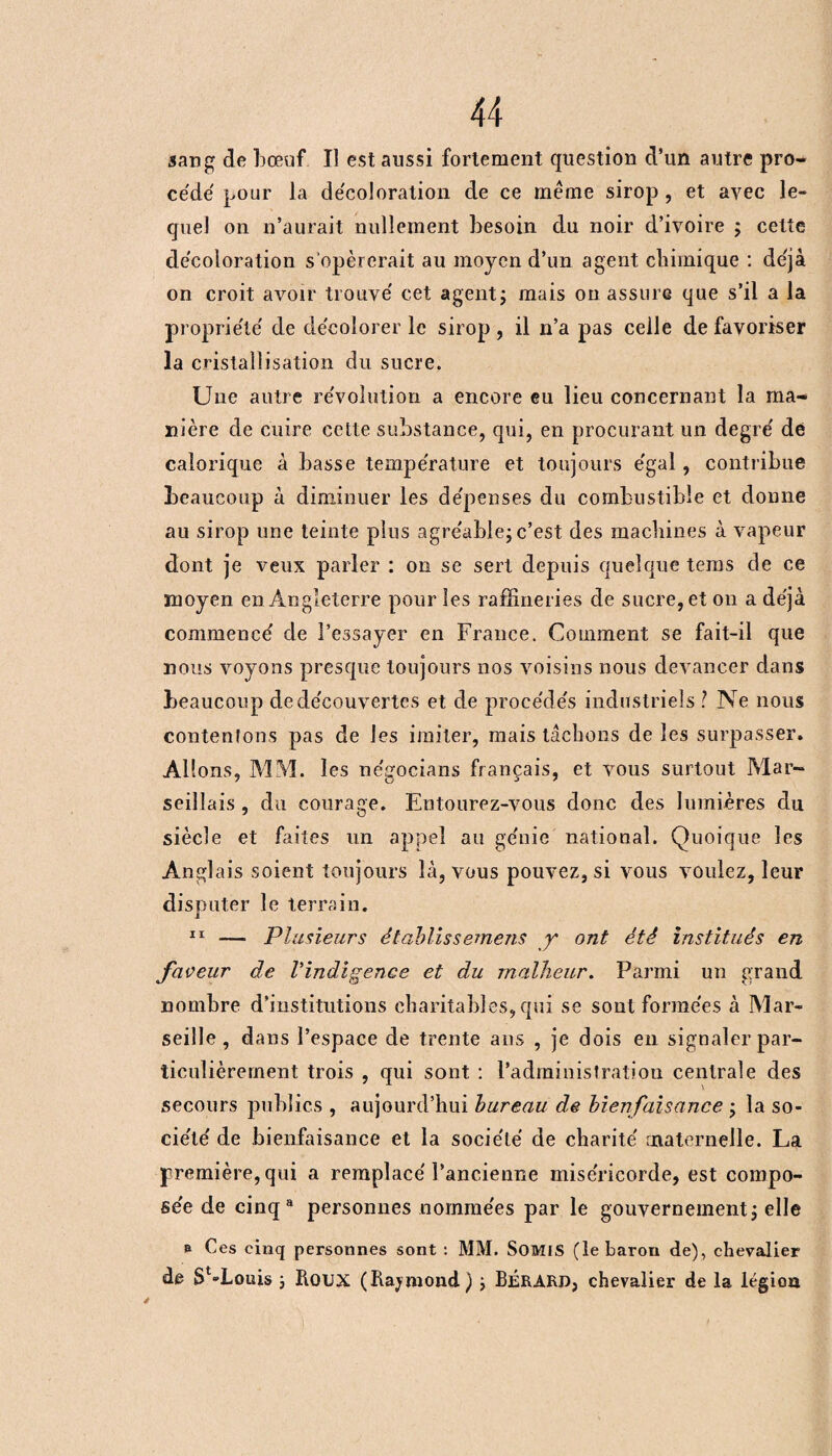 sang de bœuf. Il est aussi fortement question d’un autre pro¬ cédé pour la décoloration de ce même sirop , et avec le¬ quel on n’aurait nullement besoin du noir d’ivoire ; celte décoloration s’opérerait au moyen d’un agent chimique : déjà on croit avoir trouvé cet agent ; mais on assure que s’il a la propriété de décolorer le sirop, il n’a pas celle de favoriser la cristallisation du sucre. Une autre révolution a encore eu lieu concernant la ma¬ nière de cuire cette substance, qui, en procurant un degré dé calorique à basse température et toujours égal, contribue beaucoup à diminuer les dépenses du combustible et donne au sirop une teinte plus agréable; c’est des machines à vapeur dont je veux parler : on se sert depuis quelque tems de ce moyen en Angleterre pour les raffineries de sucre, et on a déjà commencé de l’essayer en France. Comment se fait-il que nous voyons presque toujours nos voisins nous devancer dans beaucoup de découvertes et de procédés industriels ? Ne nous contentons pas de les imiter, mais tâchons de les surpasser. Al! ons, MM. les négocians français, et vous surtout Mar¬ seillais , du courage. Entourez-vous donc des lumières du siècle et faites un appel au génie national. Quoique les Anglais soient toujours là, vous pouvez, si vous voulez, leur disputer le terrain. 11 — Plusieurs ètablissemens jr ont été institués en faveur de l’indigence et du malheur. Parmi un grand nombre d’institutions charitables, qui se sont formées à Mar¬ seille, dans l’espace de trente ans , je dois en signaler par¬ ticulièrement trois , qui sont : l’administration centrale des secours publics , aujourd’hui bureau de bienfaisance ; la so¬ ciété de bienfaisance et la société de charité maternelle. La première, qui a remplacé l’ancienne miséricorde, est compo¬ sée de cinq8 personnes nommées par le gouvernement ; elle & Ces cinq personnes sont : MM. SOMIS (le baron de), chevalier de Sta,Louis ; Roux (Raymond ) ; BÉRARD, chevalier de la légion