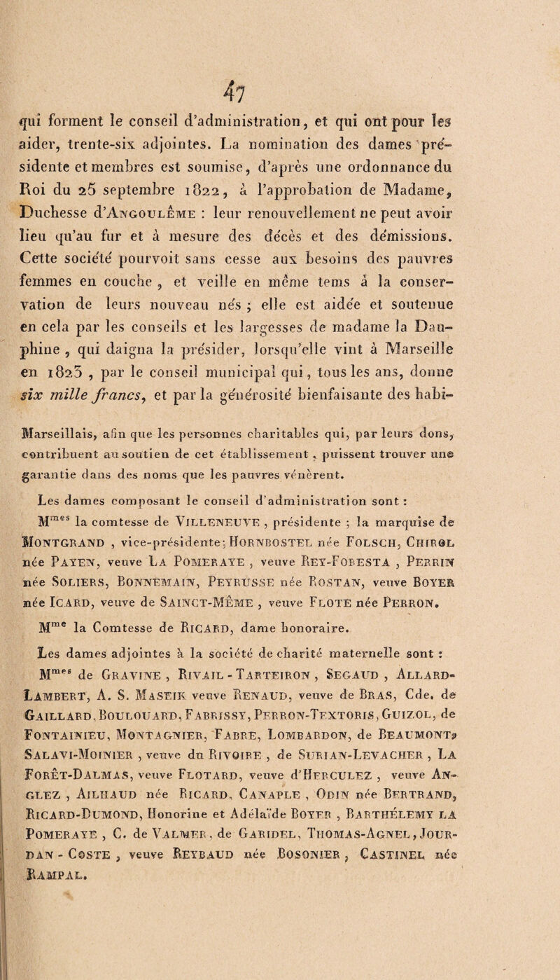 qui forment le conseil d’administration, et qui ont pour les aider, trente-six adjointes. La nomination des dames pré¬ sidente et membres est soumise, d’après une ordonnance du Roi du 25 septembre 1822, à l’approbation de Madame, Duchesse cPAngouleme : leur renouvellement ne peut avoir lieu qu’au fur et à mesure des décès et des démissions. Cette société pourvoit sans cesse aux besoins des pauvres femmes en couche , et veille en meme tems â la conser¬ vation de leurs nouveau nés ; elle est aidée et soutenue en cela par les conseils et les largesses de madame la Dau¬ phine , qui daigna la présider, lorsqu’elle vint à Marseille en 182,5 , par le conseil municipal qui, tons les ans, donne six mille francs, et par la générosité bienfaisante des habi- Marseillais, afin que les personnes charitables qui, parleurs dons, contribuent au soutien de cet établissement . puissent trouver une garantie dans des noms que les pauvres vénèrent. Les dames composant îe conseil d’administration sont: Mmes la comtesse de VlLLENEUYE , présidente ; la marquise de MONTGRAND , vice-présidente: HORNBOSTEL née FoLSCH, ChiROL née Païen, veuve La Pomeraye , veuve Rey-Fobesta , Perrin née SOLIERS, BONNEMAIN, PeyrUSSE née BOSTAN, veuve BOYER née ICARD, veuve de SaiNCT-MÊME , veuve FlOTE née PERRON, Mme la Comtesse de RiCARD, dame honoraire. Les dames adjointes à la société de charité maternelle sont : Mmes de Gravine , Rivail - Tarteiron , Segaud , Allard- Lambert, À. S. MaSEIK veuve ReNAUD, veuve de Bras, Cde. de Gaillard. Boulouard, Fabrïssy, Perron-Textoris, Guizol, de Fontainif/u, Montagnier, Fabre, Lombardon, de Beaumont? SALAVI-MorNIER , veuve du RiVQïRE , de SuRIAN-LeVACHER , La ForÊT-DalmâS, vetive FlüTARD, veuve d’HERCULEZ , veuve An- GLEZ , ÀILHAUD née RlCARD, CANAPLE , OdIN née BERTRAND, RiCARD-DüMOND, Honorine et Adélaïde BOYFR , BARTHÉLEMY LA Pomeraye, C. de Valmer , de Garidel, Tiiomas-Agnel, Jour¬ dan - Coste , veuve Reybaud née BOSONIER, Gastinel née Rampal.