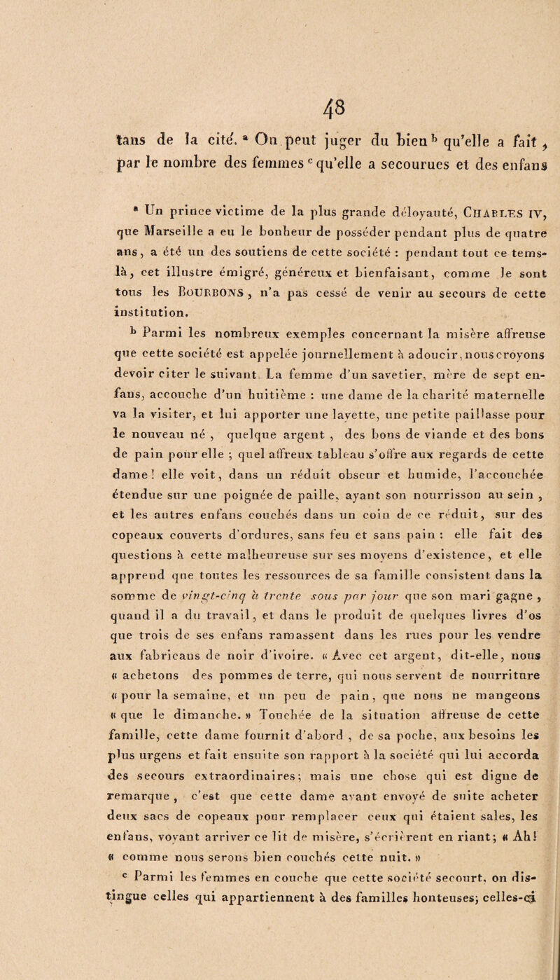 tans de la cite'.® On peut juger du bienb qu’elle a fait ^ par le nombre des femmes c quelle a secourues et des enfans ® Un prince victime de la plus grande déloyauté, CHARLES IV, que Marseille a eu le bonheur de posséder pendant plus de quatre ans, a été un des soutiens de cette société : pendant tout ce tems- là, cet illustre émigré, généreux et bienfaisant, comme le sont tous les Bourbons , n’a pas cessé de venir au secours de cette institution. b Parmi les nombreux exemples concernant la misère affreuse que cette société est appelée journellement à adoucir, nous croyons devoir citer le suivant La femme d’un savetier, mère de sept en- fans, accouche d’un huitième : une dame de la charité maternelle va la visiter, et lui apporter une lavette, une petite paillasse pour le nouveau né , quelqtie argent , des bons de viande et des bons de pain pour elle ; quel affreux tableau s'offre aux regards de cette darne! elle voit, dans un réduit obscur et humide, l’accouchée étendue sur une poignée de paille, ayant son nourrisson au sein , et les autres enfans couchés dans un coin de ce réduit, sur des copeaux couverts d’ordures, sans feu et sans pain : elle fait des questions à cette malheureuse sur ses moyens d’existence, et elle apprend que toutes les ressources de sa famille consistent dans la somme de y in gt-cinq a trente sons par four que son mari gagne , quand il a du travail, et dans le produit de quelques livres d’os que trois de ses enfans ramassent dans les rues pour les vendre aux fabricans de noir d’ivoire. «Avec cet argent, dit-elle, nous « achetons des pommes de terre, qui nous servent de nourriture « pour la semaine, et un peu de pain, que nous ne mangeons « que le dimanche. » Touchée de la situation affreuse de cette famille, cette dame fournit d’abord , de sa poche, aux besoins les plus urgens et fait ensuite son rapport à la société qui lui accorda des secours extraordinaires; mais une chose qui est digne de remarque , c’est que cette dame avant envoyé de suite acheter deux sacs de copeaux pour remplacer ceux qui étaient sales, les enfans, voyant arriver ce lit de misère, s’écrièrent en riant; « Ah ! « comme nous serons bien couchés cette nuit. » c Parmi les femmes en couche que cette société secourt, on dis¬ tingue celles qui appartiennent à des familles honteuses; celles-câ