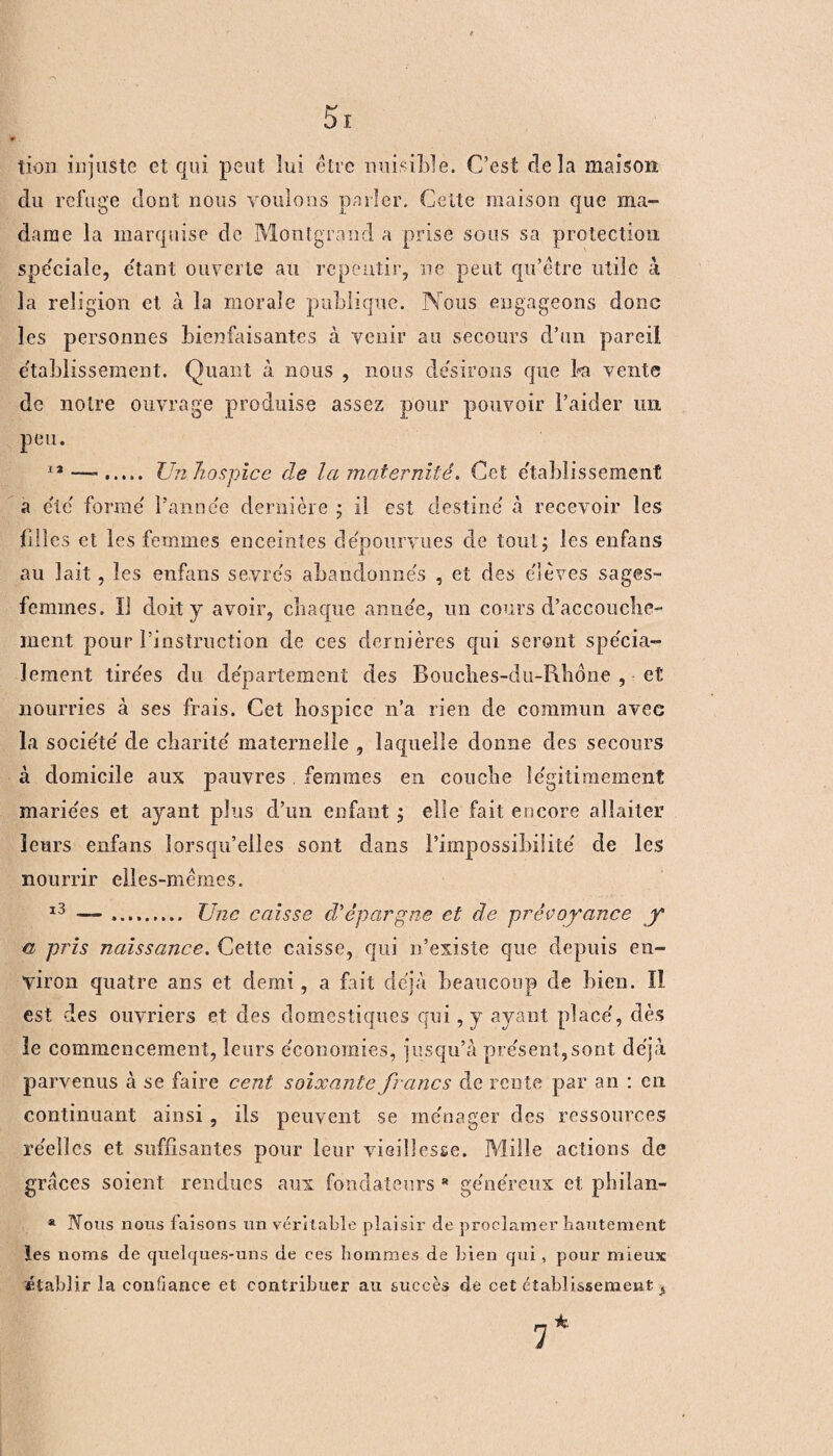 tion injuste et qui peut lui être nuisible. C’est delà maison du refuge dont nous voulons parler. Cette maison que ma¬ dame la marquise de Montgrand a prise sous sa protection spéciale, étant ouverte au repentir, ne peut qu’être utile à la religion et à la morale publique. Nous engageons donc les personnes bienfaisantes à venir au secours d’un pareil etablissement. Quant à nous , nous désirons que fa vente de notre ouvrage produise assez pour pouvoir l’aider un peu. 12 ..... Un hospice cle la maternité. Cet établissement a clé forme' l’année dernière ; il est destine' à recevoir les filles et les femmes enceintes dépourvues de tout ; les enfans au lait, les enfans seyre's abandomie's , et des e'ièves sages- femmes. Il doit y avoir, chaque anne'e, un cours d’accouclie-* ment pour rinstruciion de ces dernières qui seront spécia- lement tirées du département des Boucîies-du-R.hone , et nourries à ses frais. Cet hospice n’a rien de commun avec la socie'té de charité' maternelle , laquelle donne des secours à domicile aux pauvres . femmes en couche légitimement marie'es et ayant plus d’un enfant ; elle fait encore allaiter leurs enfans lorsqu’elles sont dans l’impossibilité de les nourrir elles-mêmes. 13 — .. Une caisse d'épargne et de prévoyance y a pris naissance. Cette caisse, qui n’existe que depuis en¬ viron quatre ans et demi, a fait déjà beaucoup de bien. Il est des ouvriers et des domestiques qui, y ayant placé, dès le commencement, leurs économies, jusqu’à présent, sont déjà parvenus à se faire cent soixante francs de rente par an : en continuant ainsi , ils peuvent se ménager des ressources réelles et suffisantes pour leur vieillesse. Mille actions de grâces soient rendues aux fondateurs * généreux et philan- * Nous nous faisons un véritable plaisir de proclamer hautement les noms de quelques-uns de ces hommes de bien qui, pour mieux établir la confiance et contribuer au succès de cet établissement,