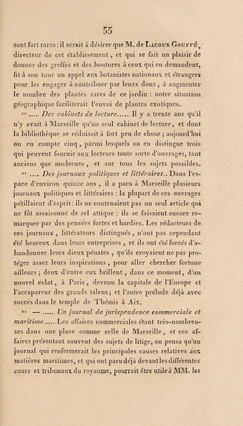 sont fort rares : il serait à désirer que M. de Lacour Goufff^ directeur de cet etablissement, et qui se fait un plaisir de donner des greffes et des boutures à ceux qui en demandent, lit à son tour un appel aux botanistes nationaux et étrangers pour les engager à contribuer par leurs dons , à augmenter le nombre des plantes rares de ce jardin : notre situation géographique faciliterait l’envoi de plantes exotiques. 20 .... Des cabinets de lecture. Il y a trente ans qu’il n’y avait à Marseille qu’un seul cabinet de lecture, et dont la bibliothèque se réduisait à fort peu de chose ; aujourd’hui on en compte cinq, parmi lesquels on en distingue trois qui peuvent fournir aux lecteurs toute sorte d’ouvrages, tant anciens que modernes , et sur tous les sujets possibles. 21 .... Des journaux politiques et littéraires.. Dans l’es¬ pace d’environ quinze ans , il a paru à Marseille plusieurs journaux politiques et littéraires : la plupart de ces ouvrages pétillaient d’esprit: ils ne contenaient pas un seul article qui ne fut assaisonné de sel attique : ils se faisaient encore re¬ marquer par des pensées fortes et hardies. Les rédacteurs de ces journaux , littérateurs distingués , n’ont pas cependant été heureux dans leurs entreprises , et ils ont été forcés d’a¬ bandonner leurs dieux pénates , qu’ils croyaient ne pas pro¬ téger assez leurs inspirations , pour aller chercher fortune ailleurs j deux d’entre eux brillent, dans ce moment, d’un nouvel éclat, à Paris , devenu la capitale de l’Europe et l’accapareur des grands taîensj et l’autre prélude déjà avec succès dans le temple de Thémis à Aix. 22 — ..... Un journal de jurisprudence commerciale et maritime.Les affaires commerciales étant très-nombreu¬ ses dans une place comme celle de Marseille, et ces af¬ faires présentant souvent des sujets de litige, on pensa qu’un journal qui renfermerait les principales causes relatives aux matières maritimes, et qui ont paru déjà devant les différentes cours et tribunaux du royaume, pourrait être utile à MM. les