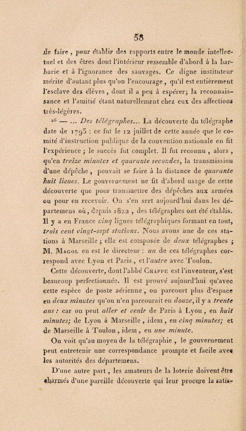 .de faire , pour établir (les rapports entre le monde intellec¬ tuel et des êtres dont l'intérieur ressemble d’abord à la bar¬ barie et à l’ignorance des sauvages. Ce digne instituteur mérité d’autant plus qu’on l’encourage, qu’il est entièrement l’esclave des e'ièves , dont il a peu à espérer j la reconnais¬ sance et l’amitié étant naturellement chez eux des affections très-légères. 26 —- ... Des télégraphes... La découverte du télégraphe date de 1795 : ce fut le 12 juillet de cette année que le co¬ mité d’instruction publique de la convention nationale en fit l’expérience ; le succès fut complet. 11 fut reconnu , alors , qu’en treize minutes et quarante secondes, la transmission d’une dépêche , pouvait se faire à la distance de quarante huit lieues. Le gouvernement 11e fit d’abord usage de cette découverte que pour transmettre des dépêches aux armées ou pour en recevoir. On s’en sert aujourd’hui dans les dé- partemens où, depuis 1822 , des télégraphes ont été établis. Il y a en France cinq lignes télégraphiques formant en tout, trois cent vingt-sept stations. Nous avons une de ces sta¬ tions à Marseille ; elle est composée de deux télégraphes ; M. Magol en est le directeur : un de ces télégraphes cor¬ respond avec Lyon et Paris, et Vautre avec 'Foulon. Cette découverte, dont l’abbé Chappe est l’inventeur, s’est beaucoup perfectionnée. Il est prouvé aujourd’hui qu’avec cette espèce de poste aérienne , 011 parcourt plus d’espace en deux minutes qu’on n’en parcourait en douze, il y a trente ans : car on peut aller et venir de Paris à Lyon, en huit minutes; de Lyon à Marseille , idem, en cinq minutes; et de Marseille à Toulon, idem, en une minute. On voit qu’au moyen de la télégraphie , le gouvernement peut entretenir une correspondance prompte et facile avec les autorités des départemens. D’une autre part, les amateurs de la loterie doivent être charmés d’une pareille découverte qui leur procure la satis-