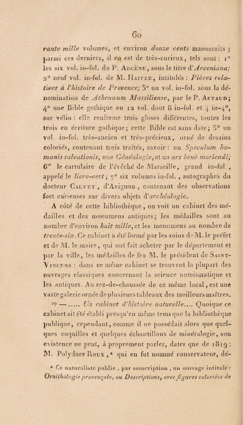 parmi ccs derniers, il en est de très-curieux, tels sont: i° les six vol. in-fol. du P. Arcene, sous le titre d.’Ârceniana; 2° neuf vol. in-fol. de M. Haitze, intitules : Pièces rela¬ tives à l’histoire de Provence; 5° un vol. in-folr sous la dé¬ nomination de Athenœum Massïliense, par le P. Artaud ; 4° une Bible gothique en 12 vol, dont B in-fol. et 4 in-40, sur vélin : elle renferme trois gloses differentes, toutes les trois en écriture gothique, cette Bible est sans date ; 5° un vol in-fol. très-ancien et très-précieux, orné de dessins coloriés, contenant trois traités, savoir : un Spéculum liu- manis salvationis, une Généalogie, et lin ars benè moriendi; 6° le cartidaire de l’évêché de Marseille, grand in-foî , appelé le livre-vert • f six volumes in-fol. , autographes du docteur Galvet , d’Avignon , contenant des observations fort curieuses sur divers objets d’archéologie. A coté de cette bibliothèque , on voit un cabinet des mé¬ dailles et des monumens antiques ; les médailles sont au nombre d’environ huit mille, et les monumens au nombre de trente-six. Ce cabinet a été formé par les soins deM. le préfet et de M. le maire, qui ont fait acheter par le département et par la ville, les médailles de feu M. le président de Saent- Vitvcens : dans ce même cabinet se trouvent la plupart des ouvrages classiques concernant la science numismatique et les antiques. Au rez-de-chaussée de ce meme local, est une vaste galerie ornée de plusieurs tableaux des meilleurs maîtres. 29 Un cabinet d’histoire naturelle.... Quoique ce cabinet ait été établi presqu’en même tems que la bibliothèque publique, cependant, comme il ne possédait alors que quel¬ ques coquilles et quelques échantillons de minéralogie, son existence ne peut, à proprement parler, dater que de 1819 : M. Poîydore Roux , * qui en fut nommé conservateur, dé- a Ce naturaliste publie , par souscription , un ouvrage intitulé : Ornithologie provençale, ou Descriptions} avec figures coloriées de