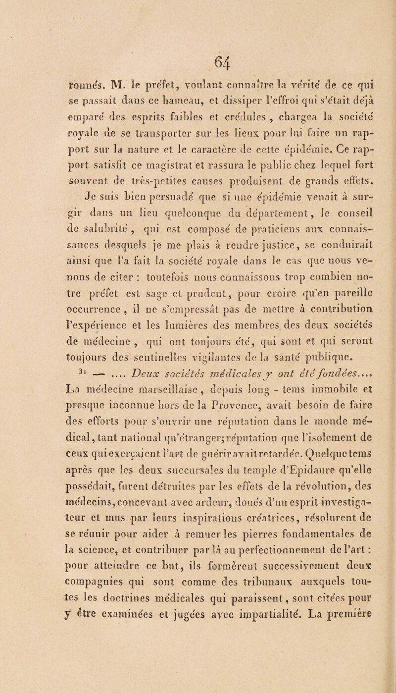 remues. M. le préfet, voulant connaître la vérité de ce qui se passait dans ce hameau, et dissiper l’effroi qui s’e'tait déjà empare' des esprits faihies et cre'dules , chargea la société' royale de se transporter sur les lieux pour lui faire lin rap¬ port sur la nature et le caractère de cette e'pide'mie. Ce rap¬ port satisfit ce magistrat et rassura le public chez lequel fort souvent de très-petites causes produisent de grands effets. Je suis bien persuade' que si une e'pide'mie venait à sur¬ gir dans un lieu quelconque du département, le conseil de salubrité' , qui est compose' de praticiens aux connais¬ sances desquels je me plais à rendre justice, se conduirait ainsi que l’a fait la socie'te' royale dans le cas que nous ve¬ nons de citer : toutefois nous connaissons trop combien no¬ tre pre'fet est sage et prudent, pour croire qu’en pareille occurrence , il ne s’empressât pas de mettre à contribution l'expérience et les lumières des membres des deux socie'te's de me'decine , qui ont toujours e'te', qui sont et qui seront toujours des sentinelles vigilantes de la santé' publique. 3l — .... Deux sociétés médicales y ont étéfondées.... La me'decine marseillaise , depuis long - tems immobile et presque inconnue hors de la Provence, avait besoin de faire des efforts pour s’ouvrir une re'putation dans le monde mé- dicaî,tant national qu’e'tranger,réputation que l’isolement de ceux qui exerçaient l’art de guérir avait retardée. Quelquetems après que les deux succursales du temple d’Epidaure qu’elle possédait, furent détruites par les effets de la révolution, des médecins, concevant avec ardeur, doués d’un esprit investiga¬ teur et mus par leurs inspirations créatrices, résolurent de se réunir pour aider à remuer les pierres fondamentales de la science, et contribuer par là au perfectionnement de l’art : pour atteindre ce but, ils formèrent successivement deux compagnies qui sont comme des tribunaux auxquels tou¬ tes les doctrines médicales qui paraissent, sont citées pour y être examinées et jugées avec impartialité. La première