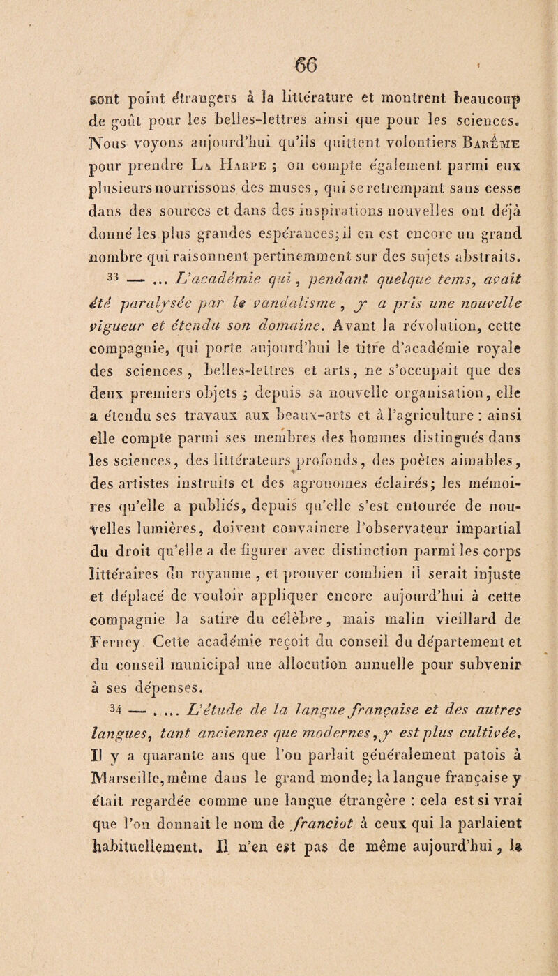 sont point étrangers à la littérature et montrent beaucoup de goût pour les belles-lettres ainsi que pour les sciences. Nous voyons aujourd’hui qu’ils quittent volontiers Barême pour prendre La Harpe ; on compte également parmi eux plusieurs nourrissons des muses, qui se retrempant sans cesse dans des sources et dans des inspirations nouvelles ont déjà donné les plus grandes espérances; il en est encore un grand nombre qui raisonnent pertinemment sur des sujets abstraits. 33 — ... L'académie qui , pendant, quelque tems, avait été paralysée par le vandalisme , y a pris une nouvelle vigueur et étendu son domaine. Avant la révolution, cette compagnie, qui porte aujourd’hui le titre d’académie royale des sciences, belles-lettres et arts, ne s’occupait que des deux premiers objets ; depuis sa nouvelle organisation, elle a étendu ses travaux aux beaux-arts et à l’agriculture : ainsi elle compte parmi ses membres des hommes distingués dans les sciences, des littérateurs profonds, des poètes aimables, des artistes instruits et des agronomes éclairés; les mémoi¬ res qu’elle a publiés, depuis qu’elle s’est entourée de nou¬ velles lumières, doivent convaincre l’observateur impartial du droit qu’elle a de figurer avec distinction parmi les corps littéraires du royaume , et prouver combien il serait injuste et déplacé de vouloir appliquer encore aujourd’hui à cette compagnie la satire du célèbre, mais malin vieillard de Ferney Cette académie reçoit du conseil du département et du conseil municipal une allocution annuelle pour subvenir à ses dépenses. 34 — . ... L'étude de la langue française et des autres langues, tant anciennes que modernes,y est plus cultivée, Il y a quarante ans que l’on parlait généralement patois à Marseille, même dans le grand monde; la langue française y était regardée comme une langue étrangère : cela est si vrai que l’on donnait le nom de franciot à ceux qui la parlaient habituellement. Il n’en est pas de même aujourd’hui, la