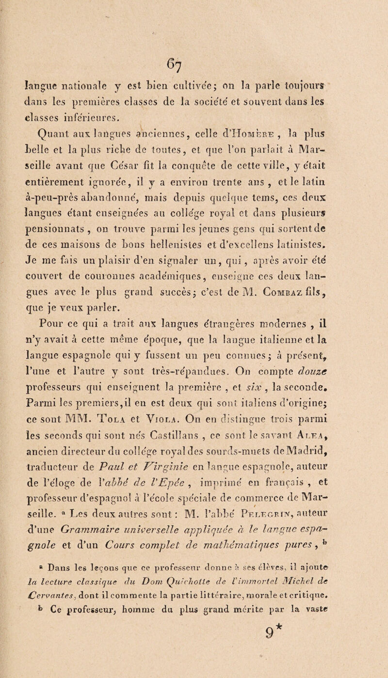 langue nationale y est bien cultivée; on la parle toujours dans les premières classes de la société' et souvent dans les classes inférieures. Quant aux langues anciennes, celle d’IioMÈRE , la plus belle et la plus riche de toutes, et que l’on parlait à Mar¬ seille avant que César fit la conquête de cette ville, y était entièrement ignorée, il y a environ trente ans , et le latin à-peu-près abandonné, mais depuis quelque teins, ces deux languies étant enseignées au college royal et dans plusieurs pensionnats , on trouve parmi les jeunes gens qui sortent de de ces maisons de bons hellénistes et d’excellens latinistes. Je me fais un plaisir d’en signaler un, qui, après avoir été couvert de couronnes académiques, enseigne ces deux lan¬ gues avec le plus grand succès; c’est de M. CombazIUs, que je veux parler. Pour ce qui a trait aux langues étrangères modernes , il n’y avait à cette même époque, que la langue italienne et la langue espagnole qui y fussent un peu connues; à présent, l’une et l’autre y sont très-répandues. On compte douze professeurs qui enseignent la première , et six , la seconde. Parmi les premiers,il en est deux qui sont italiens d’origine; ce sont MM. Tola et Viola. On en dislingue trois parmi les seconds qui sont nés Castillans , ce sont le savant Aléa, ancien directeur du collège royal des sourds-muets de Madrid, traducteur de Paul et Virginie en langue espagnole, auteur de l’éloge de Vabhé de VEpée , imprimé en français , et professeur d’espagnol à l’école spéciale de commerce de Mar¬ seille. a Les deux autres sont : M. l’abbé Pf.legrtn, auteur d’une Grammaire universelle appliquée à le langue espa¬ gnole et d’un Cours complet de mathématiques pures , b a Dans les leçous que ce professeur donne à ses élèves, il ajoute la lecture classique du Dom Quichotte de Vimmortel Dïichel de Cervantes, dont il commente la partie littéraire, morale et critique. Ce professeur, homme du plus grand mérite par la vaste