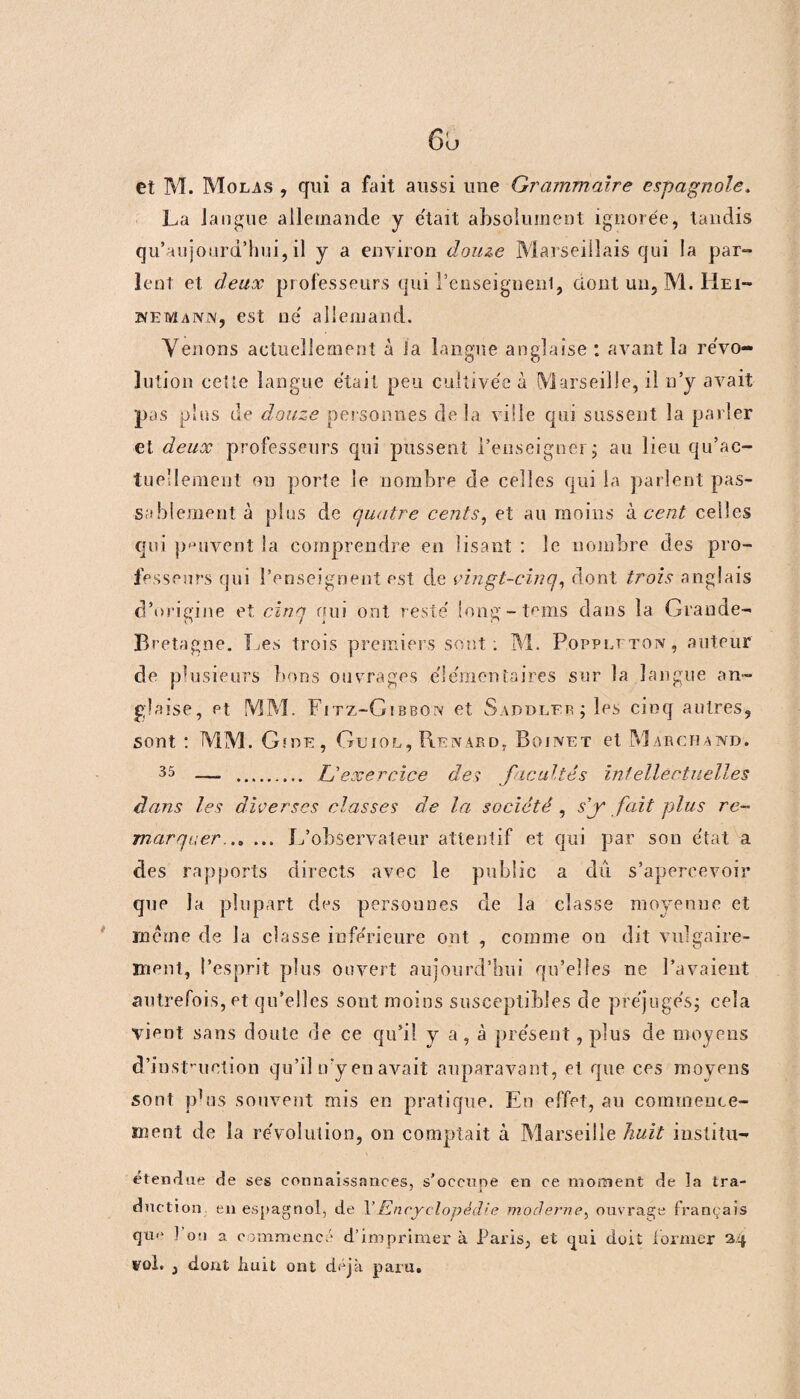 et M. Molas , qui a fait aussi une Grammaire espagnole. La langue allemande y était absolument ignorée, tandis qu’aujourd’hui, il y a environ douze Marseillais qui la par» lent et deux professeurs qui l'enseignent, dont un, M. Hei¬ nemann, est ne' allemand. Venons actuellement à la langue anglaise : avant la révo- lution cette langue était peu cultivée à Marseille, il n’y avait pas plus de douze personnes delà ville qui sussent la parler et deux professeurs qui pussent l’enseigner; au lieu qu’ac- tueüemeul ou porte le nombre de celles qui la parlent pas¬ sablement à plus de quatre cents, et au moins à cent celles qui peuvent la comprendre en lisant : le nombre des pro¬ fesseurs qui l’enseignent est de vingt-cinq, dont trois anglais d’origine et cinq qui ont resté long-tems dans la Grande- Bretagne. I^es trois premiers sont: M. Poppltton, auteur de plusieurs bons ouvrages élémentaires sur la langue an¬ glaise, et MM. Fitz-Gibbon et Saouler; les cinq autres, sont : MM. Gide, Guiol, Renard, Boinet et Marchand. 35 —. . U exercice des facultés intellectuelles dans les diverses classes de la société, s'y fait plus re¬ marquer.. L’observateur attentif et qui par son état a des rapports directs avec le public a dû s’apercevoir que la plupart des personnes de la classe moyenne et meme de la classe inférieure ont , comme on dit vulgaire¬ ment, l’esprit plus ouvert aujourd’hui qu’elles ne l’avaient autrefois, et qu’elles sont moins susceptibles de préjugés; cela vient sans doute de ce qu’il y a, à présent, plus de moyens d’instruction qu’il try en avait auparavant, et que ces moyens sont pbis souvent mis en pratique. En effet, au commence¬ ment de la révolution, on comptait à Marseille huit iustitu- étendue de ses connaissances, s’occupe en ce moment de la tra¬ duction en espagnol, de Y Encyclopédie moderne, ouvrage français qti<‘ 1 on a commencé d’imprimer à Paris, et qui doit former 3.4 vol. , dont huit ont déjà paru.
