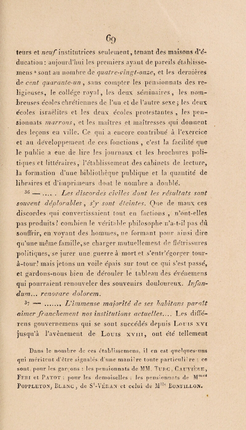 leurs et neuf institutrices seulement, tenant des maisons d’é- ducation: aujourd’hui les premiers ayant de pareils étahlisse- mensasontau nombre de quatre-vingt-onze, et les dernières de cent quarante~un , sans compter les pensionnats des re¬ ligieuses, le college royal, les deux séminaires, les nom¬ breuses écoles chrétiennes de l’un et de l’autre sexe ; les deux écoles Israélites et les deux e'coîes protestantes , les pen¬ sionnats marrons, et les maîtres et maîtresses qui donnent des leçons en ville. Ce qui a encore contribue à l’exercice et au développement de ces fonctions , c’est la facilite' que le public a eue de lire les journaux et les brochures poli¬ tiques et littéraires, P établissement des cabinets de lecture, la formation d’une bibliothèque publique et la quantité' de libraires et d’imprimeurs dont le nombre a double'. 36 —. Les discordes civiles dont les résultats sont souvent déplorables, s'y sont éteintes. Que de maux ces discordes qui convertissaient tout en factions , n’ont-elles pas produits? combien le véritable philosophe n’a-t-il pas du souffrir, en voyant des hommes, ne formant pour ainsi dire qu’une même famille,se charger mutuellement de flétrissures politiques, se jurer une guerre à mortel s’entr’égorger tour- à-tour? mais jetons un voile épais sur tout ce qui s’est passé, et gardons-nous bien de dérouler le tableau des e'vénemens qui pourraient renouveler des souvenirs douloureux. Infan- dum... renovare dolorem. 37 — . L'immense majorité de ses habitons paraît aimer franchement nos institutions actuelles.... Les diffé- rens gouvernemens qui se sont succédés dppuis Louis xvi jusqu’à l’avènement de Louis xviii, ont été tellement Bans le nombre de ces établissemens, il en est quelques-uns qui méritent d’être signalés.d’une manière toute particulière : ce sont pour les garçons : les pensionnats de MM Turc , C.AUYlÈïîE, Feri et PaTQT : pour les demoiselles : les pensionnats de Mme* Pqppletqn, Blanc, de S’-Vélan et celui de M1U JBonfillon. «