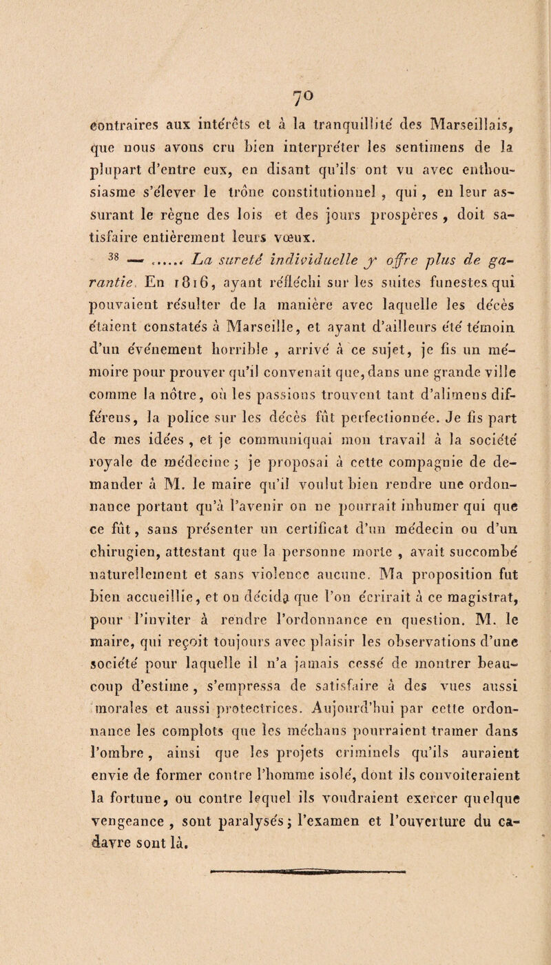 7° contraires aux interets et à la tranquillité' des Marseillais, que nous avons cru bien interpre'ter les sentimens de la plupart d’entre eux, en disant qu’ils ont vu avec enthou¬ siasme s’e'lever le trône constitutionnel , qui , en leur as¬ surant le règne des lois et des jours prospères , doit sa¬ tisfaire entièrement leurs vœux. 38 — La sûreté individuelle y offre plus de ga¬ rantie, En r 8 t 6, ayant réfléchi sur les suites funestes qui pouvaient résulter de la manière avec laquelle les décès étaient constatés à Marseille, et ayant d’ailleurs été témoin d’un événement horrible , arrivé à ce sujet, je fis un mé¬ moire pour prouver qu’il convenait que, dans une grande ville comme la notre, où les passions trouvent tant d’alimens dif- féreus, la police sur les décès fût perfectionnée. Je iis part de mes idées , et je communiquai mon travail à la société royale de médecine 3 je proposai à cette compagnie de de¬ mander â M, le maire qu’il voulut bien rendre une ordon¬ nance portant qu’à l’avenir 011 ne pourrait inhumer qui que ce fût, sans présenter un certificat d’un médecin ou d’un, chirugien, attestant que la personne morte , avait succombé naturellement et sans violence aucune. Ma proposition fut bien accueillie, et on décida que l’on écrirait à ce magistrat, pour l’inviter à rendre l’ordonnance en question. M. le maire, qui reçoit toujours avec plaisir les observations d’une société pour laquelle il n’a jamais cessé de montrer beau¬ coup d’estime , s’empressa de satisfaire à des vues aussi morales et aussi protectrices. Aujourd’hui par cette ordon¬ nance les complots que les médians pourraient tramer dans l’ombre, ainsi que les projets criminels qu’ils auraient envie de former contre l’homme isolé, dont ils convoiteraient la fortune, ou contre lequel ils voudraient exercer quelque vengeance , sont paralysés 3 l’examen et l’ouverture du ca¬ davre sont là.
