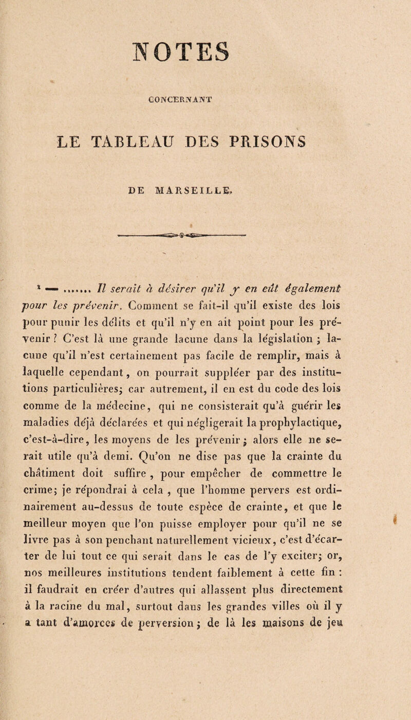 NOTES CONCERNANT LE TABLEAU DES PRISONS DE MARSEILLE, 1 — . Il serait à désirer gu il y en eût également four les prévenir. Comment se fait-il qu’il existe des lois pour punir les délits et qu’il n’y en ait point pour les pré¬ venir ? C’est là une grande lacune dans la législation ; la¬ cune qu’il n’est certainement pas facile de remplir, mais à laquelle cependant, on pourrait supple'er par des institu¬ tions particulières; car autrement, il en est du code des lois comme de la me'decine, qui ne consisterait qu’à guérir les maladies déjà de'cîarées et qui négligerait la prophylactique, c’est-à-dire, les moyens de les prévenir ; alors elle ne se¬ rait utile qu’à demi. Qu’on ne dise pas que la crainte du châtiment doit suffire , pour empêcher de commettre le crime; je répondrai à cela , que l’homme pervers est ordi¬ nairement au-dessus de toute espèce de crainte, et que le meilleur moyen que l’on puisse employer pour qu’il ne se livre pas à son penchant naturellement vicieux, c’est d’e'car- ter de lui tout ce qui serait dans le cas de l'y exciter; or, nos meilleures institutions tendent faiblement à cette fin : il faudrait en créer d’autres qui allassent plus directement à la racine du mal, surtout dans les grandes villes où il y a tant d’amorces de perversion ; de là les maisons de jeu