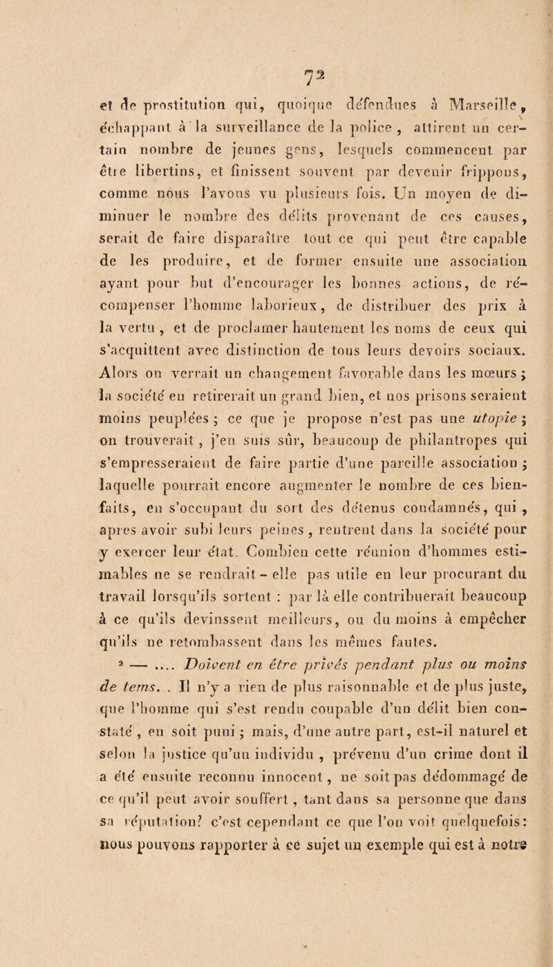 et (5e prostitution qui, cpioique défendues à Marseille, e'chappant à la surveillance de la police, attirent un cer¬ tain nombre de jeunes gens, lesquels commencent par êtie libertins, et finissent souvent par devenir frippons, comme nous l’avons vu plusieurs fois. Un moyen de di¬ minuer le nombre des délits provenant de ces causes, serait de faire disparaître tout ce qui peut être capable de les produire, et de former ensuite une association ayant pour but d’encourager les bonnes actions, de ré- compenser l’homme laborieux, de distribuer des prix à la vertu, et de proclamer hautement les noms de ceux qui s’acquittent avec distinction de tous leurs devoirs sociaux. Alors on verrait un changement favorable dans les mœurs; la société en retirerait un grand bien, et 110s prisons seraient moins peuplées ; ce que je propose n’est pas une utopie ; on trouverait , j’en sms sûr, beaucoup de philantropes qui s’empresseraient de faire partie d’une pareille association ; laquelle pourrait encore augmenter le nombre de ces bien- faits, en s’occupant du sort des détenus condamnés, qui , apres avoir subi leurs peines , rentrent dans la société pour y exercer leur état. Combien cette réunion d’hommes esti¬ mables ne se rendrait - elle pas utile en leur procurant du travail lorsqu’ils sortent : par là elle contribuerait beaucoup à ce qu’ils devinssent meilleurs, ou du moins à empêcher qu’ils ne retombassent dans les mêmes faules. 2 — .... Doivent en être privés pendant plus ou moins de terns. . Il n’y a rien de plus raisonnable et de plus juste, que l’homme qui s’est rendu coupable d’un délit bien con¬ staté , en soit puni ; mais, d’une autre part, est-il naturel et selon la justice qu’un individu , prévenu d’un crime dont il a été ensuite reconnu innocent, ne soit pas dédommagé de ce qu’il peut avoir souffert, tant dans sa personne que dans sa réputation? c’est cependant ce que l’on voit quelquefois: nous pouvons rapporter à eé sujet un exemple qui est à notre