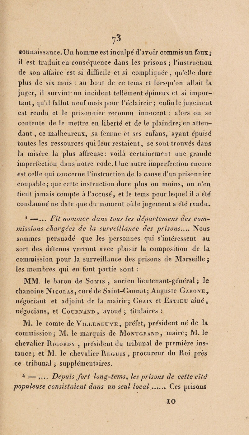 connaissance. Un homme est inculpe d’avoir commis un faux; il est traduit en conséquence dans les prisons ; l’instruction de son affaire est si difficile et si compliquée, qu’elle dure plus de six mois : au hout de ce tems et lorsqu’on allait la juger, il survint* un incident tellement épineux et si impor¬ tant, qu’il fallut neuf mois pour l’e'claircir ; enfin le jugement est rendu et le prisonnier reconnu innocent : alors ou se contente de le mettre en liberté et de le plaindre; en atten¬ dant , ce malheureux, sa femme et ses enfans, ayant épuisé toutes les ressources qui leur restaient, se sont trouvés dans la misère la plus affreuse: voilà certainement une grande imperfection dans notre code. Une autre imperfection encore est celle qui concerne l’instruction de la cause d’un prisonnier coupable; que cette instruction dure plus ou moins, on n’en tient jamais compte à l’accusé, et le tems pour lequel il a été condamné ne date que du moment oùle jugement a été rendu. 3 —... Fit nommer dans tous les départemens des com¬ missions chargées de la surveillance des prisons.... Nous sommes persuadé que les personnes qui s’intéressent au. sort des détenus verront avec plaisir la composition de la commission pour la surveillance des prisons de Marseille ; les membres qui en font partie sont : MM. le baron de Somis , ancien lieutenant-général ; le chanoine Nicolas, curé de Saint-Cannat; Auguste Garone, négociant et adjoint de la mairie; Chaix et Estieu aîné, négocians, et Cournand , avoué ; titulaires : M. le comte de Yilleiveuve , préfet, président né de la commission; M. le marquis de Montgrawd , maire; M. le chevalier Rigordy , président du tribunal de première ins¬ tance; et M. le chevalier Reguis , procureur du Roi près ce tribunal ; supplémentaires. 4 — .... Depuis fort long-tems, les prisons de cette cité populeuse consistaient dans un seul local.. Ces prisons 10