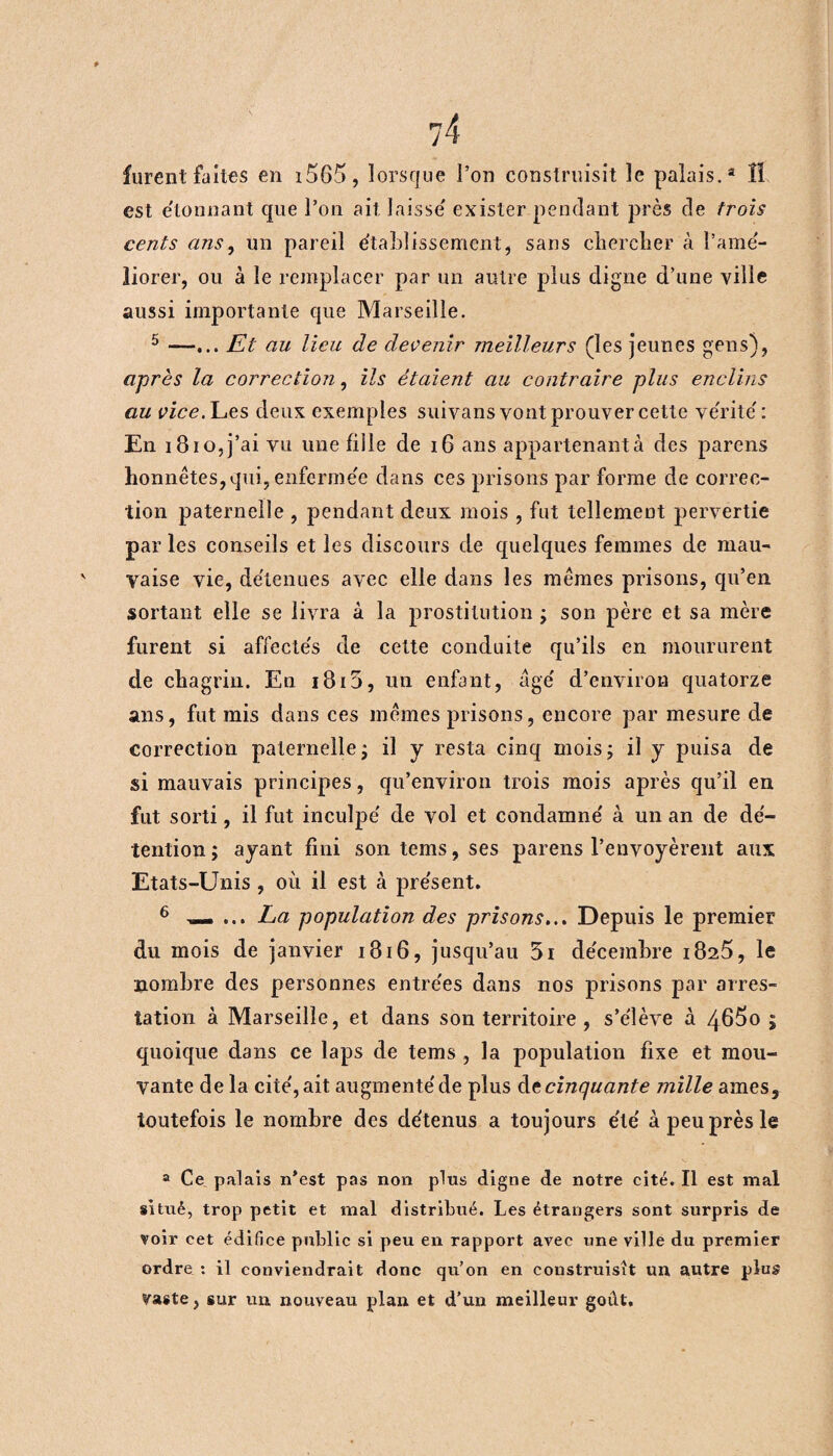 furent faites en i565, lorsque l’on construisit le palais.3 lï est e'tonnant que l’on ait. laisse exister pendant près de trois cents ans, un pareil établissement * sans chercher à l’amé¬ liorer, ou à le remplacer par un autre plus digne d’une ville aussi importante que Marseille. 5 —... Et au lieu de devenir meilleurs (les jeunes gens), après la correction, ils étaient au contraire plus enclins au vice. Les deux exemples suivans vont prouver cette vérité : En i8io,j’ai vu une fiile de 16 ans appartenant à des parens honnêtes,qui, enfermée dans ces prisons par forme de correc¬ tion paternelle , pendant deux mois , fut tellement pervertie par les conseils et les discours de quelques femmes de mau¬ vaise vie, détenues avec elle dans les mêmes prisons, qu’en sortant elle se livra à la prostitution ; son père et sa mère furent si affectés de cette conduite qu’ils en moururent de chagrin. En i8i5, un enfant, âgé d’environ quatorze ans, fut mis dans ces mêmes prisons, encore par mesure de correction paternelle ; il y resta cinq mois; il y puisa de si mauvais principes, qu’environ trois mois après qu’il en fut sorti, il fut inculpé de vol et condamné à un an de dé¬ tention ; ayant fini son tems, ses parens l’envoyèrent aux Etats-Unis, où il est à présent. 6 —. ... La population des prisons... Depuis le premier du mois de janvier 1816, jusqu’au 51 décembre i825, le nombre des personnes entrées dans nos prisons par arres¬ tation à Marseille, et dans son territoire, s’élève à 465o ; quoique dans ce laps de tems , la population fixe et mou¬ vante de la cité, ait augmenté de plus de cinquante mille âmes, toutefois le nombre des détenus a toujours été à peu près le a Ce palais n’est pas non plus digne de notre cité. Il est mal situé, trop petit et mal distribué. Les étrangers sont surpris de voir cet édifice public si peu en rapport avec une ville du premier ordre : il conviendrait donc qu’on en construisît un autre plus vaste, sur un nouveau plan et d’un meilleur goût.