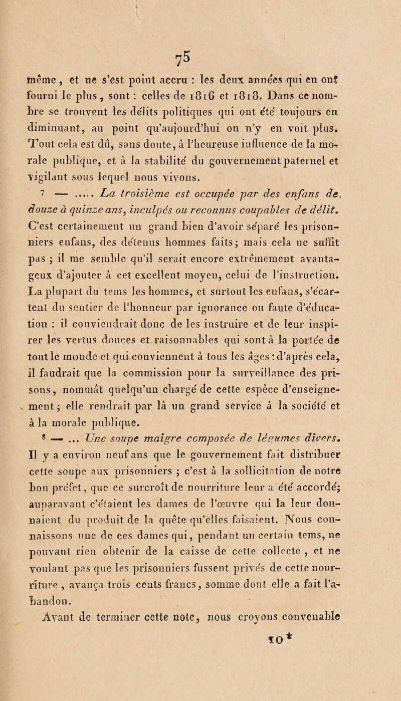 même , et ne s’est point accru : les deux anne'es qui en ont fourni le plus, sont : celles de 1816 et i3i8. Dans ce nom- bre se trouvent les délits politiques qui ont e'te' toujours en diminuant, au point qu’au jourd’hui on n’y en voit plus. Tout cela est dû, sans doute, à l’heureuse influence de la mo-- rale publique, et à la stabilité' du gouvernement paternel et vigilant sous lequel nous vivons. 7 — ..... La troisième est occupée par des enfans de douze à quinze ans, inculpés ou reconnus coupables de délit. C’est certainement un grand bien d’avoir se'pare' les prison¬ niers enfans, des détenus hommes faits; mais cela ne suffit pas ; il me semble qu’il serait encore extrêmement avanta¬ geux d’ajouter à cet excellent moyen, celui de l’instruction. La plupart du tems les hommes, et surtout les enfans, s’e'car- tent du sentier de l’honneur par ignorance ou faute d’e'duca- tion : il conviendrait donc de les instruire et de leur inspi¬ rer les vertus douces et raisonnables qui sont à la porte'e de tout le monde et qui conviennent à tous les âges ‘.d’après cela, il faudrait que la commission pour la surveillance des pri¬ sons, nommât quelqu’un charge'de cette espèce d’enseigne- x ment ; elle rendrait par là un grand service à la socie'te' et à la morale publique. 8 «— ... Une soupe maigre composée de légumes divers, « y a environ neuf ans que le gouvernement fait distribuer cette soupe aux prisonniers ; c’est à la sollicitation de notre bon prefet, que ce surcroît de nourriture leur a e'te' accorde'; auparavant c’e'taient les dames de l’œuvre qui la 1 eur don¬ naient du produit de la quête qu’elles faisaient. Nous con¬ naissons une de ces dames qui, pendant un certain tems, ne pouvant rien obtenir de la caisse de cette collecte , et ne Voulant pas que les prisonniers fussent prives de cette nour¬ riture , avança trois cents francs, somme dont elle a fait l’a- Landon. Avant de terminer cette note, nous croyons convenable 10*