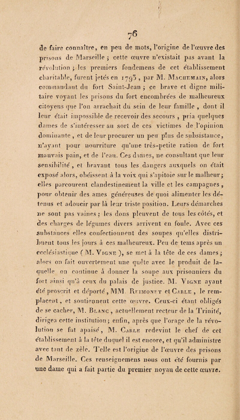 / 76 de faire connaître, en peu de mots, l’origine de l’œuvre des prisons de Marseille ; cette œuvre n’existait pas avant la révolution ; les premiers fondemens de cet établissement charitable, furent jetés en 1795 , par M. Machemain, alors commandant du fort Saint-Jean ; ce brave et digne mili¬ taire voyant les prisons du fort encombrées de malheureux citoyens que l’on arrachait du sein de leur famille , dont il leur e'tait impossible de recevoir des secours , pria quelques dames de s’mte'resser au sort de ces victimes de l’opinion dominante, et de leur procurer un peu plus de subsistance, n’ayant pour nourriture qu’une très-petite ration de fort mauvais pain, et de i’eau. Ces dames, ne consultant que leur sensibilité' , et bravant tons les dangers auxquels on e'tait expose' alors, obéissent à la voix qui s’apitoie sur le malheur; elles parcourent clandestinement la ville et les campagnes , pour obtenir des âmes généreuses de quoi alimenter les dé- tenus et adoucir par là leur triste position. Leurs de'marcbes ne sont pas vaines ; les dons pleuvent de tous les côte's, et des charges de le'gumes divers arrivent en foule. Avec ces substances elles confectionnent des soupes qu’elles distri¬ buent tous les jours à ces malheureux. Peu de teins après un ecclésiastique ( M. Vigne ), se met à la tête de ces dames ; alors on fait ouvertement une quête avec le produit de la¬ quelle on continue à donner la soupe aux prisonniers du fort ainsi qu’à ceux du palais de justice. M. Vigne ayant été proscrit et déporté, MM. Rfimonft etCARLE , le rem¬ placent, et soutiennent cette œuvre. Ceux-ci étant obligés de se cacher, M. Blanc , actuellement recteur de la Trinité', dirigea cette institution; enfin, après que l’orage de la révo¬ lution se fut apaisé, M. Carle redevint le chef de cet étabî issement à la tête duquel il est encore, et qu’il administre avec tant rie zèle. Telle est l’origine de l’œuvre des prisons de M arseille. Ces renseignemens nous ont été fournis par ime dame qui a fait partie du premier noyau de cette œuvre.