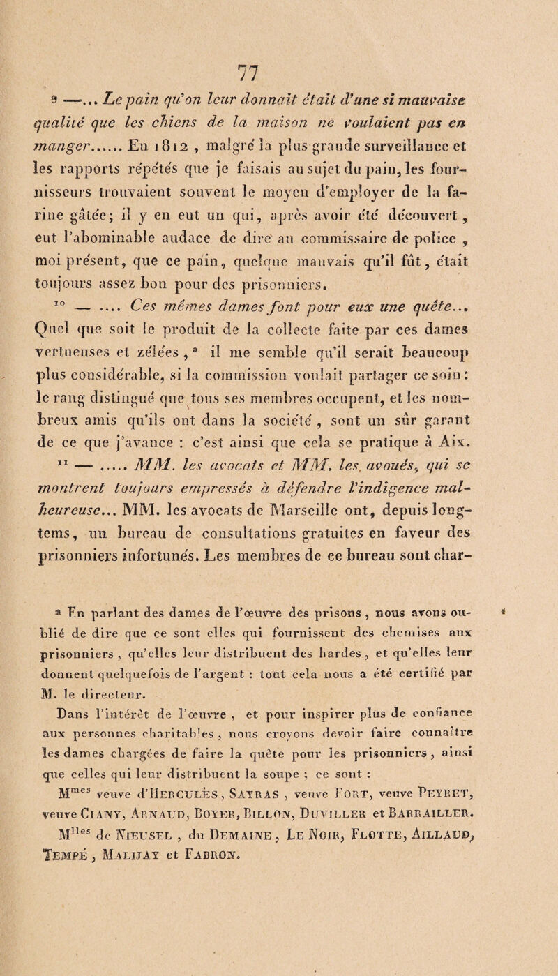 s» -—... Le pain qu'on leur donnait était d'une si mauvaise qualité que les chiens de la maison ne voulaient pas en manger...... En 1812 , maigre la plus grande surveillance et les rapports répétés que je faisais au sujet du pain, les four¬ nisseurs trouvaient souvent le moyen d'employer de la fa¬ rine gâtée; il y en eut un qui, après avoir été découvert, eut l’abominable audace de dire an commissaire de police , moi présent, que ce pain, quelque mauvais qu’il fût, était toujours assez bon pour des prisonniers. 10 — .... Ces mêmes dames font pour eux une quête... Quel que soit le produit de la collecte faite par ces dames vertueuses et zélées ,a il me semble qu’il serait beaucoup plus considérable, si la commission voulait partager ce soin: le rang distingué que tous ses membres occupent, et les nom¬ breux amis qu'ils ont dans la société , sont un sûr garant de ce que j’avance : c’est ainsi que cela se pratique à Aix. 11 — .MM. les avocats et MM. les, avoués, qui se montrent toujours empressés à défendre Vindigence mal¬ heureuse... MM. les avocats de Marseille ont, depuis long- tems, un bureau de consultations gratuites en faveur des prisonniers infortunés. Les membres de ce bureau sont cbar- â En parlant des dames de l’œuvre des prisons , nous avons ou¬ blié de dire que ce sont elles qui fournissent des chemises aux prisonniers , qu’elles leur distribuent des hardes, et qu’elles leur donnent quelquefois de l’argent : tout cela nous a été cex'tiïié par M. le di recteur. Dans l’intérêt de l’œuvre , et pour inspirer plus de confiance aux personnes charitables , nous croyons devoir faire connaître les dames chargées de faire la quête pour les prisonniers, ainsi que celles qui leur distribuent la soupe ; ce sont : Mmes veuve d’HERCULES, SayrAS , veuve Fort, veuve Peyeet, veuve CiAivY, Arnaud, Boyer, Billon, Duviuler et Barrailler. M11es de Nieusel , du Demaine , Le Noir, Flotte, Aillaed, Tempe , Malijay et Fabron.