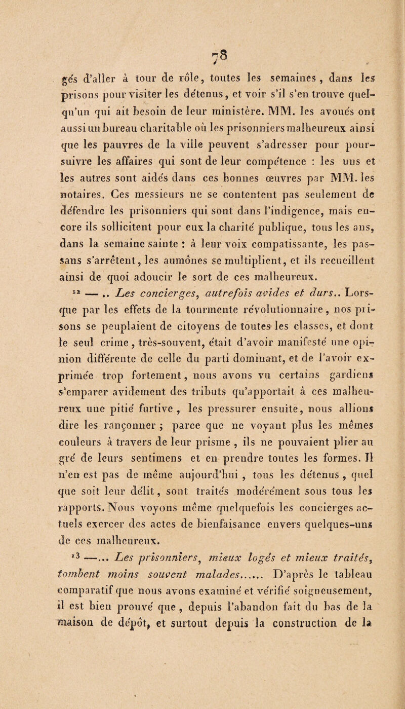 g es d’aller à tour de rôle, toutes les semaines, dans les prisons pour visiter les de'tenus, et voir s’il s’en trouve quel¬ qu’un qui ait besoin de leur ministère. MM. les avoués ont aussi un bureau charitable où les prisonniers malheureux ainsi que les pauvres de la ville peuvent s’adresser pour pour¬ suivre les affaires qui sont de leur compétence : les uns et les autres sont aidés dans ces bonnes œuvres par MM. les notaires. Ces messieurs ne se contentent pas seulement de défendre les prisonniers qui sont dans l’indigence, mais en¬ core ils sollicitent pour eux la charité publique, tous les ans, dans la semaine sainte : à leur voix compatissante, les pas- sans s’arrêtent, les aumônes se multiplient, et ils recueillent ainsi de quoi adoucir le sort de ces malheureux. 12 — .. Les concierges, autrefois acides et durs.. Lors¬ que par les effets de la tourmente révolutionnaire, nos pri¬ sons se peuplaient de citoyens de toutes les classes, et dont le seul crime, très-souvent, était d’avoir manifesté une opi¬ nion différente de celle du parti dominant, et de l’avoir ex¬ primée trop fortement, nous avons vu certains gardiens s’emparer avidement des tributs qu’apportait à ces malheu¬ reux une pitié furtive, les pressurer ensuite, nous allions dire les rançonner ; parce que ne voyant plus les mêmes couleurs à travers de leur prisme , ils ne pouvaient plier au gré de leurs sentimens et en prendre toutes les formes. îî n’en est pas de même aujourd’hui , tous les détenus , quel que soit leur délit, sont traités modérément sous tous les rapports. Nous voyons même quelquefois les concierges ac¬ tuels exercer des actes de bienfaisance envers quelques-uns de ces malheureux. 13 Les prisonniers9 mieux logés et mieux traités, tombent moins souvent malades. D’après le tableau comparatif que nous avons examiné et vérifié soigneusement, il est bien prouvé que , depuis l’abandon fait du bas de la maison de dépôt, et surtout depuis la construction de la