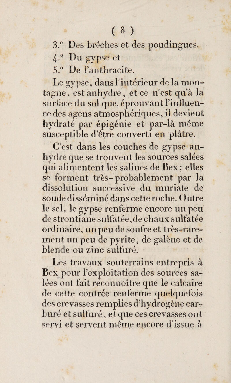 ( 3 ) 3.° Des brèches et des poudiiigues, ly.° Du gypse et 5.° De l’anthracite. Le gypse, dans Vintérieur de la mon¬ tagne , est anhydre , et ce n est qu’à la surface du sol que, éprouvant l’influen¬ ce des agens atmosphériques, il devient hydraté par épigénie et par-là même susceptible d’être converti en plâtre. C’est dans les couches de gypse an¬ hydre que se trouvent les sources salées qui alimentent les salines de Bex; elles se forment très-probablement par la dissolution successive du muriate de soude disséminé dans cette roche. Outre le sel, le gypse renferme encore un peu de strontiane sulfatée,de chaux sulfatée ordinaire, un peu de soufre et très-rare¬ ment un peu de pyrite, de galène et de blende ou zinc sulfuré. Les travaux souterrains entrepris à Bex pour l’exploitation des sources sa¬ lées ont fait reconnoître que le calcaire de cette contrée renferme quelquefois des crevasses remplies d’hydrogène caiv bure et sulfuré, et que ces crevasses ont servi et servent même encore d’issue à