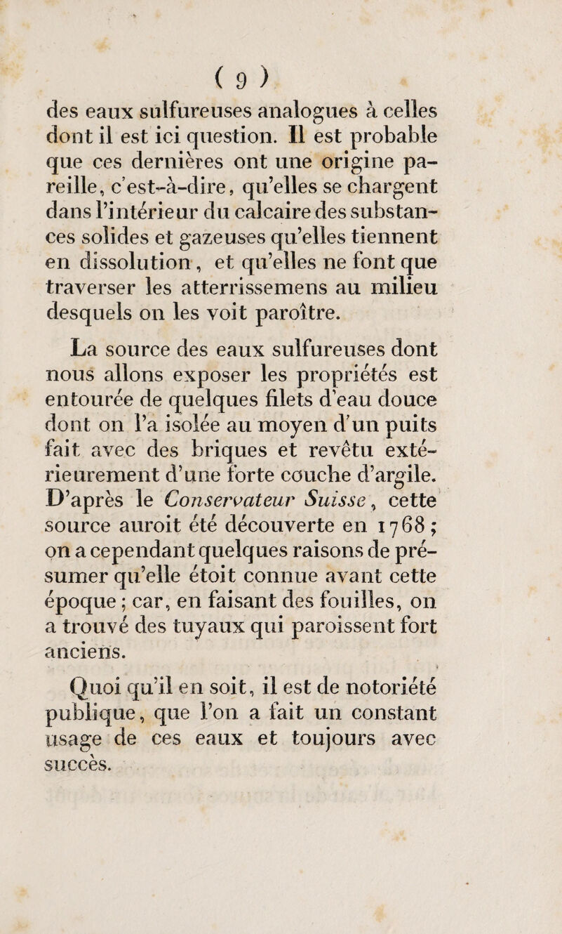 des eaux sulfureuses analogues à celles dont il est ici question. Il est probable que ces dernières ont une origine pa¬ reille, c’est-à-dire, qu’elles se chargent dans l’intérieur du calcaire des substan¬ ces solides et gazeuses qu’elles tiennent en dissolution , et qu’elles ne font que traverser les atterrissemens au milieu desquels on les voit paroître. La source des eaux sulfureuses dont nous allons exposer les propriétés est entourée de quelques filets d'eau douce dont on l’a isolée au moyen d’un puits fait avec des briques et revêtu exté¬ rieurement d’une forte couche d’argile. D’après le Conservateur Suisse\ cette source auroit été découverte en 1768; on a cependant quelques raisons de pré¬ sumer qu’elle étoit connue avant cette époque ; car, en faisant des fouilles, on a trouvé des tuyaux qui paroissent fort anciens. Quoi qu’il en soit, il est de notoriété publique, que l’on a fait un constant usage de ces eaux et toujours avec succès.