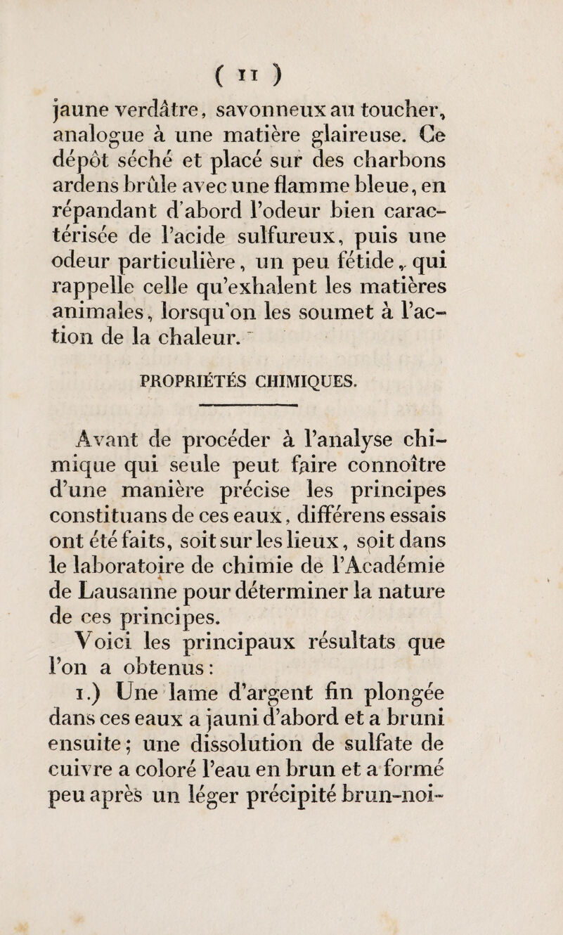 jaune verdâtre, savonneux au toucher, analogue à une matière glaireuse. Ce dépôt séché et placé sur des charbons ardens brûle avec une flamme bleue, en répandant d’abord l’odeur bien carac¬ térisée de l’acide sulfureux, puis une odeur particulière, un peu fétider qui rappelle celle qu’exhalent les matières animales, lorsqu'on les soumet à l’ac¬ tion de la chaleur. PROPRIÉTÉS CHIMIQUES, Avant de procéder à l’analyse chi¬ mique qui seule peut faire connoître d’une manière précise les principes constituant de ces eaux, difïérens essais ont été faits, soit sur les lieux, spit dans le laboratoire de chimie de l’Académie de Lausanne pour déterminer la nature de ces principes. Voici les principaux résultats que l’on a obtenus : i.) Une lame d’argent fin plongée dans ces eaux a jauni d’abord et a bruni ensuite; une dissolution de sulfate de cuivre a coloré l’eau en brun et a formé peu après un léger précipité bmiHiob