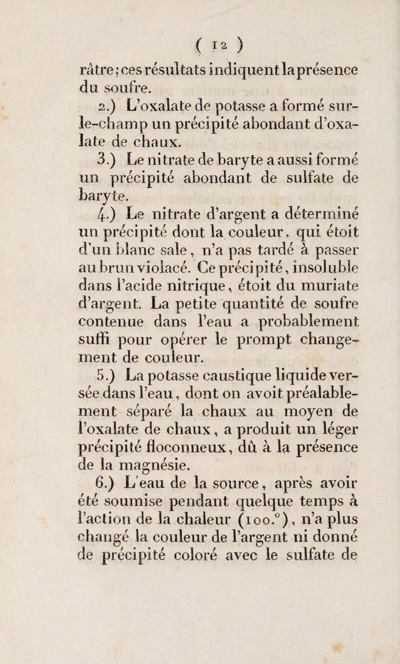 râtre ; ces résultats indiquent la présence du soufre. 2. ) L’oxalate de potasse a formé sur- le-champ un précipité abondant d’oxa- late de chaux. 3. ) Le nitrate de baryte a aussi formé un précipité abondant de sulfate de baryte. 4 ) Le nitrate d’argent a déterminé un précipité dont la couleur, qui étoit d’un blanc sale, n’a pas tardé à passer au brun violacé. Ce précipité, insoluble dans l’acide nitrique, étoit du muriate d’argent. La petite quantité de soufre contenue dans l’eau a probablement suffi pour opérer le prompt change¬ ment de couleur. 5. ) La potasse caustique liqui de ver¬ sée dans l’eau, dont on avoit préalable¬ ment séparé la chaux au moyen de l’oxalate de chaux, a produit un léger précipité floconneux, dû à la présence de la magnésie. 6. ) L eau de la source, après avoir été soumise pendant quelque temps à l’action de la chaleur (ioo.°), n’a plus changé la couleur de l’argent ni donné de précipité coloré avec le sulfate de