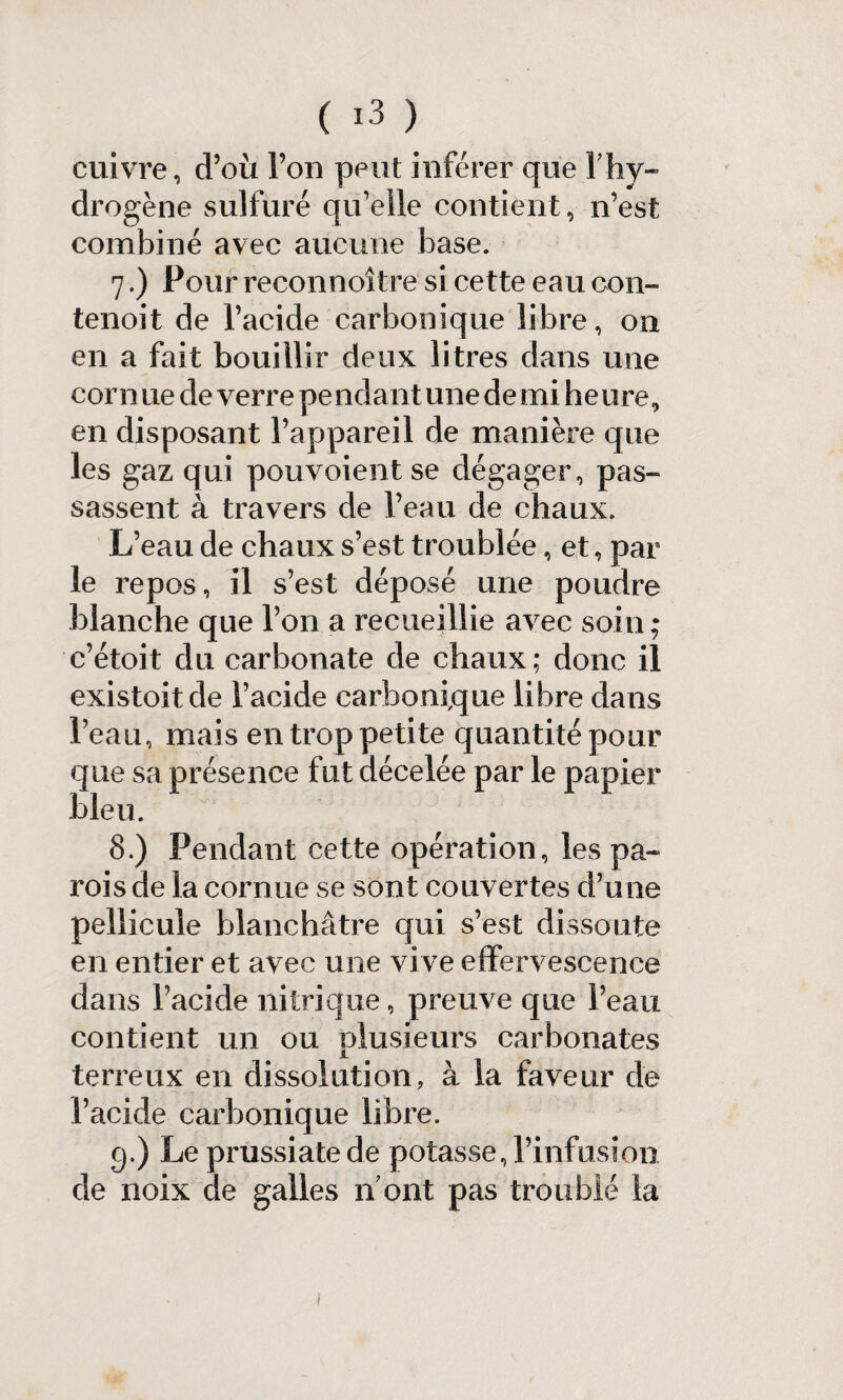 cuivre, d’où l’on peut inférer que F hy¬ drogène sulfuré qifeile contient, n’est combiné avec aucune base. 7. ) Pour reconnoître si cette eau con- tenoit de l’acide carbonique libre, on en a fait bouillir deux litres dans une cornue de verre pendant unedemiheure, en disposant l’appareil de manière que les gaz qui pouvoientse dégager, pas¬ sassent à travers de l’eau de chaux. L’eau de chaux s’est troublée, et, par le repos, il s’est déposé une poudre blanche que l’on a recueillie avec soin; c’étoit du carbonate de chaux; donc il existoitde l’acide carbonique libre dans l’eau, mais en trop petite quantité pour que sa présence fut décelée par le papier bleu. 8. ) Pendant cette opération, les pa¬ rois de la cornue se sont couvertes d’une pellicule blanchâtre qui s’est dissoute en entier et avec une vive effervescence dans l’acide nitrique, preuve que l’eau contient un ou plusieurs carbonates terreux en dissolution, à la faveur de l’acide carbonique libre. g.) Le prussiate de potasse, l’infusion de noix de galles n ont pas troublé la