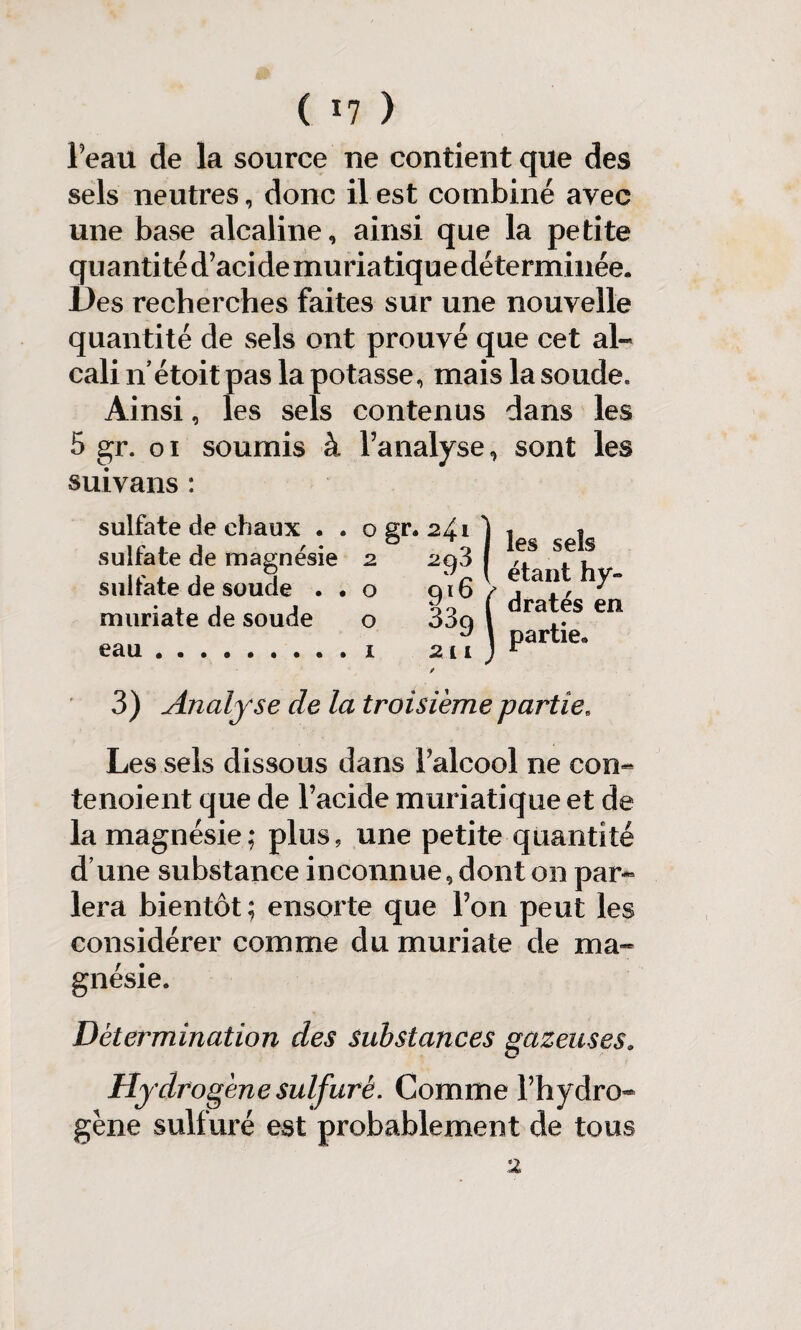 Feau de la source ne contient que des sels neutres, donc il est combiné avec une base alcaline, ainsi que la petite quantité d’acide muriatique déterminée. Des recherches faites sur une nouvelle quantité de sels ont prouvé que cet al¬ cali n’étoit pas la potasse, mais la soude. Ainsi, les sels contenus dans les 5 gr. oi soumis à l’analyse, sont les suivans: sulfate de chaux . , sulfate de magnésie sulfate de soude . « muriate de soude eau les sels étant hy¬ dratés en partie. 3) Analyse de la troisième partieB Les sels dissous dans l’alcool ne con- tenoient que de l’acide muriatique et de la magnésie; plus, une petite quantité d’une substance inconnue, dont on par- lera bientôt ; ensuite que l’on peut les considérer comme du muriate de ma¬ gnésie» Détermination des substances gazeuses. Hydrogène sulfuré. Comme l’hydro¬ gène sulfuré est probablement de tous
