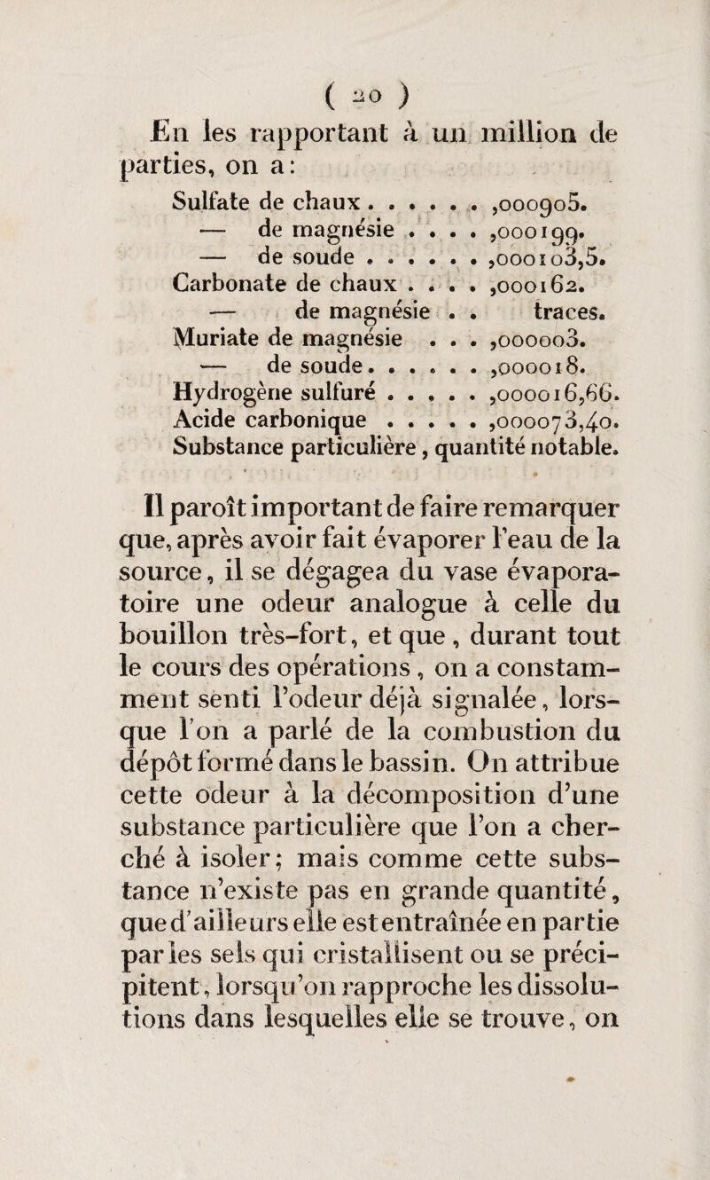 En les rapportant à un million de parties, on a: Sulfate de chaux.,000905. — de magnésie .... ,000199. de soude ««.... ,oooiq3,5. Carbonate de chaux .... ,000162. — de magnésie . . traces, iyturiate de magnésie . . . ,000008. — de soude.,000018. Hydrogène sulfuré.,000016,66. Acide carbonique.,000078,40. Substance particulière, quantité notable. Il paroît important de faire remarquer que, après avoir fait évaporer beau de la source, il se dégagea du vase évapora- toire une odeur analogue à celle du bouillon très-fort, et que , durant tout le cours des opérations , on a constam¬ ment senti rôdeur déjà signalée, lors¬ que Ton a parlé de la combustion du dépôt formé dans le bassin. O11 attribue cette odeur à la décomposition d’une substance particulière que Ton a cher¬ ché à isoler; mais comme cette subs¬ tance n’existe pas en grande quantité, qued aiileurs elle estentraînée en partie parles sels qui cristallisent ou se préci¬ pitent , lorsqu’on rapproche les dissolu¬ tions dans lesquelles elle se trouve, on