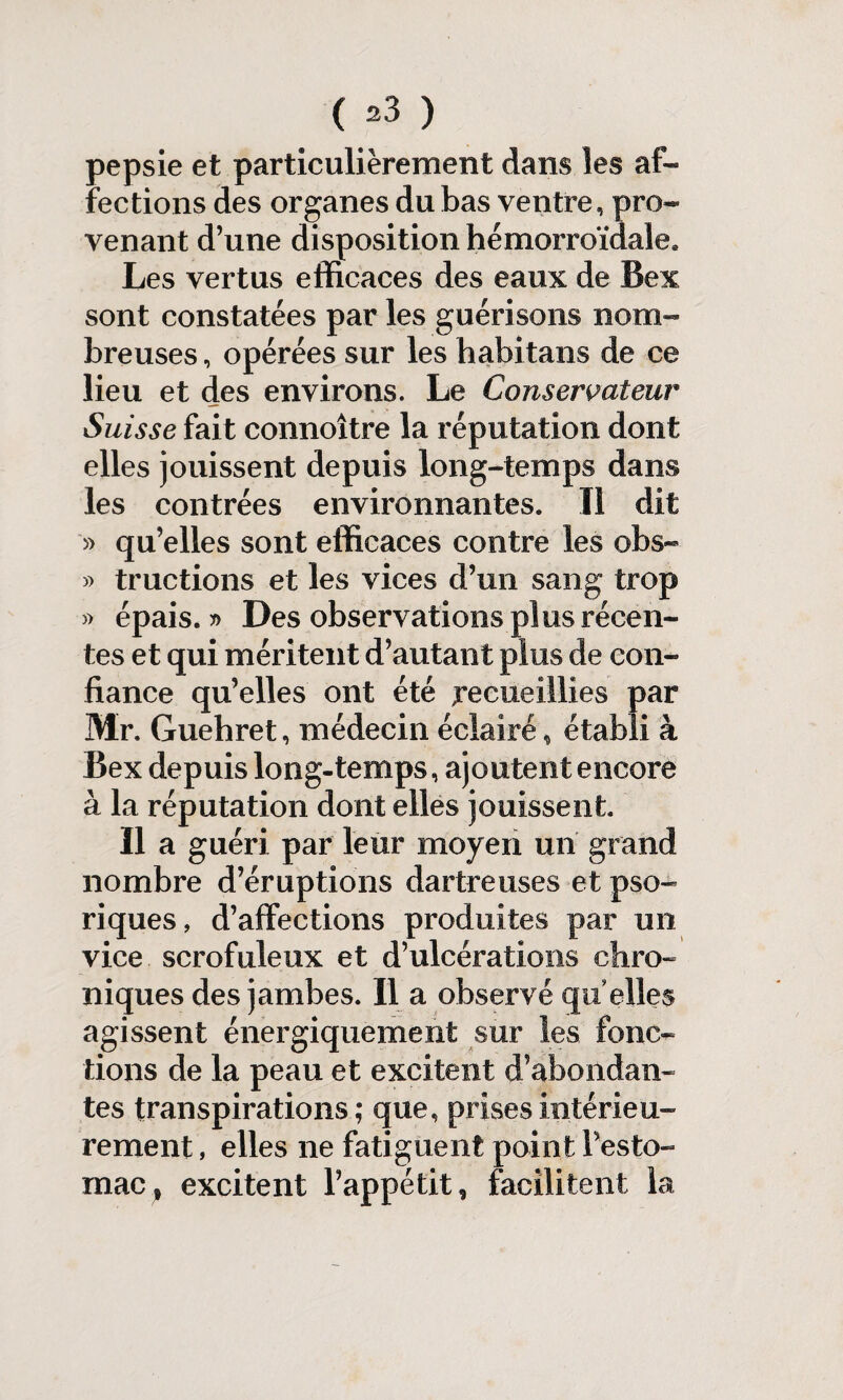 ( ) pepsie et particulièrement dans les af« fections des organes du bas ventre , pro¬ venant d’une disposition hémorroïdale. Les vertus efficaces des eaux de Bex sont constatées par les guérisons nom¬ breuses, opérées sur les habita ns de ce lieu et des environs. Le Conservateur Suisse fait connoître la réputation dont elles jouissent depuis long-temps dans les contrées environnantes* Il dit » qu’elles sont efficaces contre les obs- » tractions et les vices d’un sang trop » épais.?) Des observations plus récen¬ tes et qui méritent d’autant plus de con¬ fiance qu’elles ont été recueillies par Mr. Guehret, médecin éclairé, établi à Bex depuis long-temps, ajoutent encore à la réputation dont elles jouissent. Il a guéri par leur moyen un grand nombre d’éruptions dartre uses et pso- riques, d’affections produites par un vice scrofuleux et d’ulcérations chro¬ niques des jambes. Il a observé qu elles agissent énergiquement sur les fonc¬ tions de la peau et excitent d’abondan¬ tes transpirations; que, prises intérieu¬ rement , elles ne fatiguent point Pesto- mac, excitent l’appétit, facilitent la