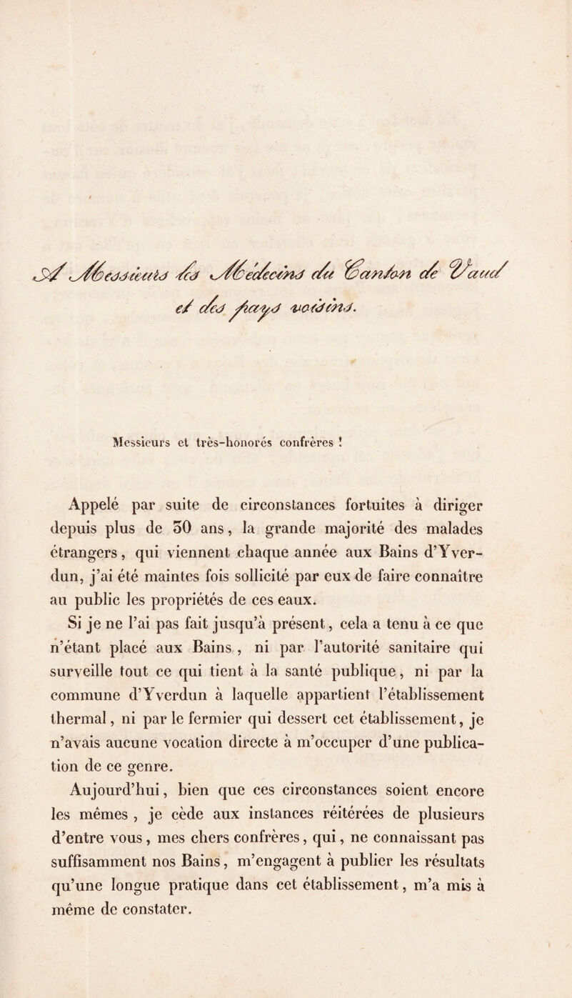 '^s/Seddteaid /cd Kd/éec/ecJnd du Wan/an c/e ^acec/ e/ c/cd ^layd voedmd. Messieurs et très-honorés confrères î Appelé par suite de circonstances fortuites à diriger depuis plus de 50 ans, la grande majorité des malades étrangers, qui viennent chaque année aux Bains d’Yver- dun, j’ai été maintes fois sollicité par eux de faire connaître au public les propriétés de ces eaux. Si je ne l’ai pas fait jusqu’à présent, cela a tenu à ce que n’étant placé aux Bains , ni par l’autorité sanitaire qui surveille tout ce qui tient à la santé publique, ni par la commune d’Yverdun à laquelle appartient l’établissement thermal, ni par le fermier qui dessert cet établissement, je n’avais aucune vocation directe à m’occuper d’une publica¬ tion de ce genre. Aujourd’hui, bien que ces circonstances soient encore les mêmes , je cède aux instances réitérées de plusieurs d’entre vous, mes chers confrères, qui, ne connaissant pas suffisamment nos Bains, m’engagent à publier les résultats qu’une longue pratique dans cet établissement, m’a mis à même de constater.