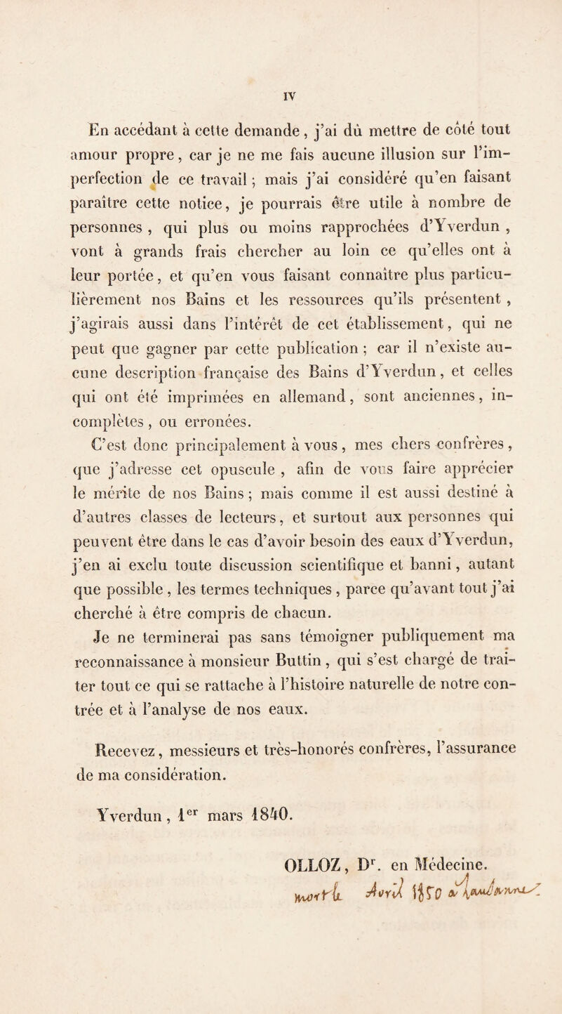 En accédant à cette demande, j’ai dû mettre de côté tout amour propre, car je ne me fais aucune illusion sur l'im¬ perfection de ce travail ; mais j’ai considéré qu’en faisant paraître cette notice, je pourrais être utile à nombre de personnes , qui plus ou moins rapprochées d’Yverdun , vont à grands frais chercher au loin ce qu’elles ont à leur portée, et qu’en vous faisant connaître plus particu¬ lièrement nos Bains et les ressources qu’ils présentent , j’agirais aussi dans l’intérêt de cet établissement, qui ne peut que gagner par cette publication ; car il n’existe au¬ cune description française des Bains d’Yverdun, et celles qui ont été imprimées en allemand, sont anciennes, in¬ complètes , ou erronées. C’est donc principalement à vous , mes chers confrères , que j’adresse cet opuscule , afin de vous faire apprécier le mérite de nos Bains ; mais comme il est aussi destiné à d’autres classes de lecteurs, et surtout aux personnes qui peuvent être dans le cas d’avoir besoin des eaux d’Yverdun, j’en ai exclu toute discussion scientifique et banni, autant que possible , les termes techniques , parce qu’avant tout j’ai cherché à être compris de chacun. Je ne terminerai pas sans témoigner publiquement ma reconnaissance à monsieur Buttin, qui s’est chargé de trai¬ ter tout ce qui se rattache à l’histoire naturelle de notre con¬ trée et à l’analyse de nos eaux. Recevez, messieurs et très-honorés confrères, l’assurance de ma considération. Yverdun , 1er mars 1840. OLLOZ, Dr. en Médecine.