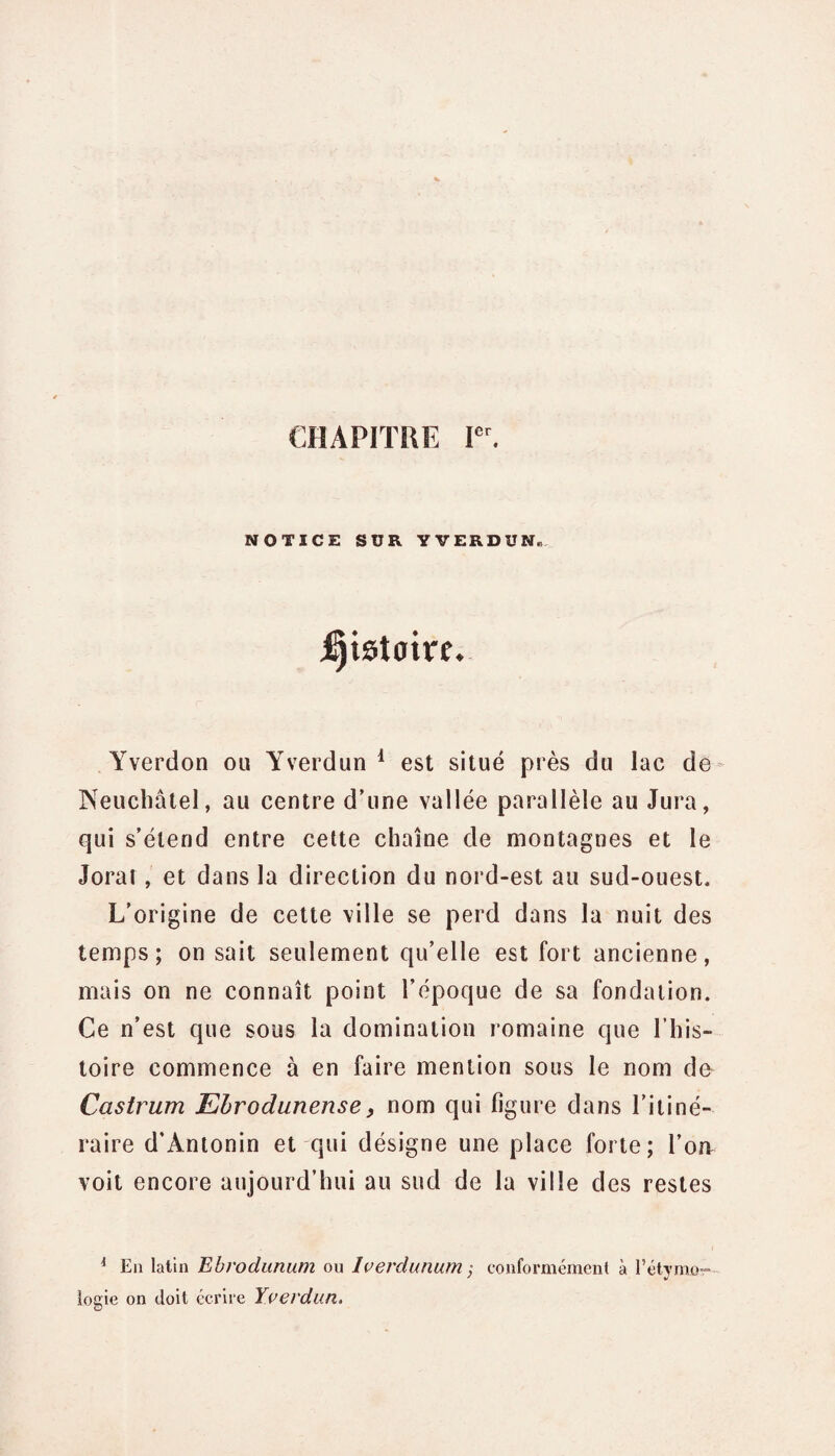 CHAPITRE Ier. NOTICE SUR YVERDUN. j^tstaire. Yverdon ou Yverdun 1 est situé près du lac de Neuchâtel, au centre d’une vallée parallèle au Jura, qui s’étend entre cette chaîne de montagnes et le Jorat, et dans la direction du nord-est au sud-ouest. L’origine de cette ville se perd dans la nuit des temps; on sait seulement qu’elle est fort ancienne, mais on ne connaît point l’époque de sa fondation. Ce n’est que sous la domination romaine que l’his¬ toire commence à en faire mention sous le nom de Castrum Ehrodunense, nom qui figure dans l’itiné¬ raire d’Antonin et qui désigne une place forte; l’on voit encore aujourd’hui au sud de la ville des restes * En latin Ebrodunum ou lverdunum ; conformément à l'étymo¬ logie on doit écrire Yverdun.