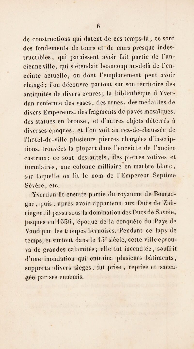 de constructions qui datent de ces temps-îà ; ce sont des fondements de tours et de murs presque indes¬ tructibles, qui paraissent avoir fait partie de l’an¬ cienne ville, qui s’étendait beaucoup au-delà de l’en¬ ceinte actuelle, ou dont l’emplacement peut avoir changé ; l’on découvre partout sur son territoire des antiquités de divers genres; la bibliothèque d’Yver- dun renferme des vases, des urnes, des médailles de divers Empereurs, des fragments de pavés mosaïques, des statues en bronze, et d’autres objets déterrés à diverses époques, et l’on voit au rez-de-chaussée de l’hotel-de-ville plusieurs pierres chargées d’inscrip¬ tions, trouvées la plupart dans l’enceinte de l’ancien castrum; ce sont des autels, des pierres votives et tumulaires, une colonne milliaire en marbre blanc, sur laquelle on lit le nom de l’Empereur Septime Sévère, etc. Yverdun fit ensuite partie du royaume de Bourgo¬ gne, puis , après avoir appartenu aux Ducs de Zah- ringen, il passa sous la domination des Ducs de Savoie, jusques en 1558, époque de la conquête du Pays de Yaud par les troupes bernoises. Pendant ce laps de temps, et surtout dans le 15e siècle, cette ville éprou¬ va de grandes calamités; elle fut incendiée, souffrit d’une inondation qui entraîna plusieurs bâtiments, supporta divers sièges, fut prise , reprise et sacca¬ gée par ses ennemis.