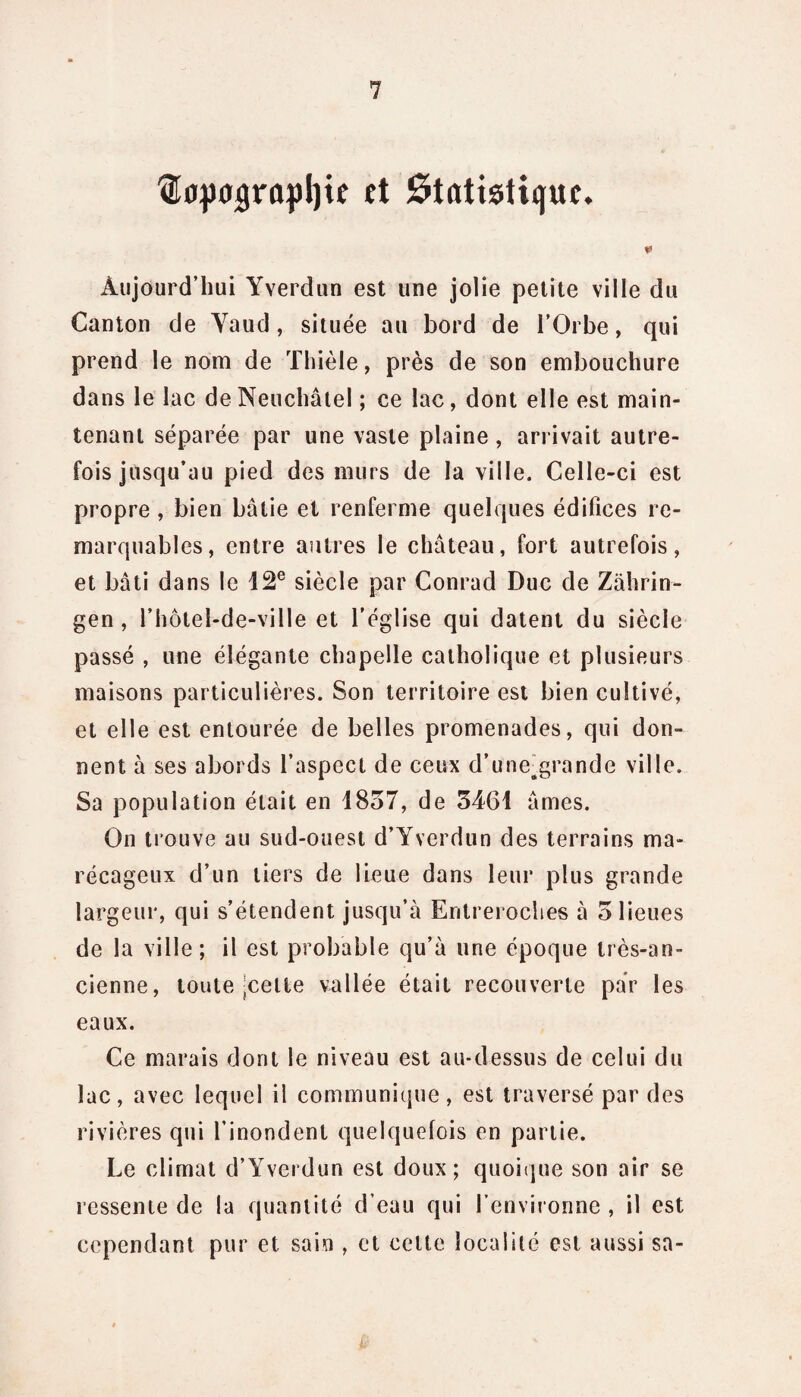 Œcpuigrûpljie et Statistique. Aujourd’hui Yverdun est une jolie petite ville du Canton de Yaud, située au bord de l’Orbe, qui prend le nom de Thièle, près de son embouchure dans le lac de Neuchâtel ; ce lac, dont elle est main¬ tenant séparée par une vaste plaine , arrivait autre¬ fois jusqu’au pied des murs de la ville. Celle-ci est propre , bien bâtie et renferme quelques édifices re¬ marquables, entre autres le château, fort autrefois, et bâti dans le 12e siècle par Conrad Duc de Zahrin- gen , l’hôtel-de-ville et l'église qui datent du siècle passé , une élégante chapelle catholique et plusieurs maisons particulières. Son territoire est bien cultivé, et elle est entourée de belles promenades, qui don¬ nent à ses abords l’aspect de ceux d’une^grande ville. Sa population était en 1857, de 5461 âmes. On trouve au sud-ouest d’Yverdun des terrains ma¬ récageux d’un tiers de lieue dans leur plus grande largeur, qui s’étendent jusqu’à Entreroches à 5 lieues de la ville; il est probable qu’à une époque très-an¬ cienne, toute-cette vallée était recouverte par les eaux. Ce marais dont le niveau est au-dessus de celui du lac, avec lequel il communique, est traversé par des rivières qui l’inondent quelquefois en partie. Le climat d’Yverdun est doux; quoique son air se ressente de la quantité d’eau qui l’environne , il est cependant pur et sain , et celte localité est aussi sa-