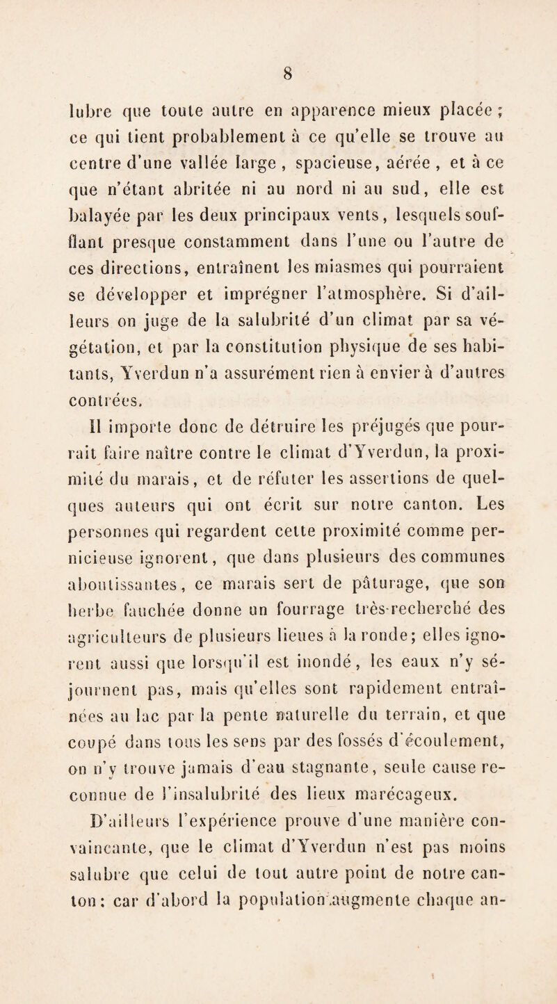 lubre que toute autre eu apparence mieux placée ; ce qui tient probablement à ce qu’elle se trouve au centre d’une vallée large , spacieuse, aérée , et à ce que n’étant abritée ni au nord ni au sud, elle est balayée par les deux principaux vents, lesquels souf¬ flant presque constamment dans l’une ou l’autre de ces directions, entraînent les miasmes qui pourraient se développer et imprégner l’atmosphère. Si d’ail¬ leurs on juge de la salubrité d’un climat par sa vé¬ gétation, et par la constitution physique de ses habi¬ tants, Yverdun n’a assurément rien à enviera d’autres contrées. 11 importe donc de détruire les préjugés que pour¬ rait faire naître contre le climat d’Yverdun, la proxi¬ mité du marais, et de réfuter les assertions de quel¬ ques auteurs qui ont écrit sur notre canton. Les personnes qui regardent cette proximité comme per¬ nicieuse ignorent, que dans plusieurs des communes aboutissantes, ce marais sert de pâturage, que son herbe fauchée donne un fourrage très-recherché des agriculteurs de plusieurs lieues à la ronde; elles igno¬ rent aussi que lorsqu’il est inondé, les eaux n’y sé¬ journent pas, mais qu’elles sont rapidement entraî¬ nées au lac par la pente naturelle du terrain, et que coupé dans tous les sens par des fossés d’écoulement, on n’v trouve jamais d’eau stagnante, seule cause re¬ connue de l’insalubrité des lieux marécageux. D’ailleurs l’expérience prouve d’une manière con¬ vaincante, que le climat d’Yverdun n’est pas moins salubre que celui de tout autre point de notre can¬ ton : car d’abord la population .augmente chaque an-