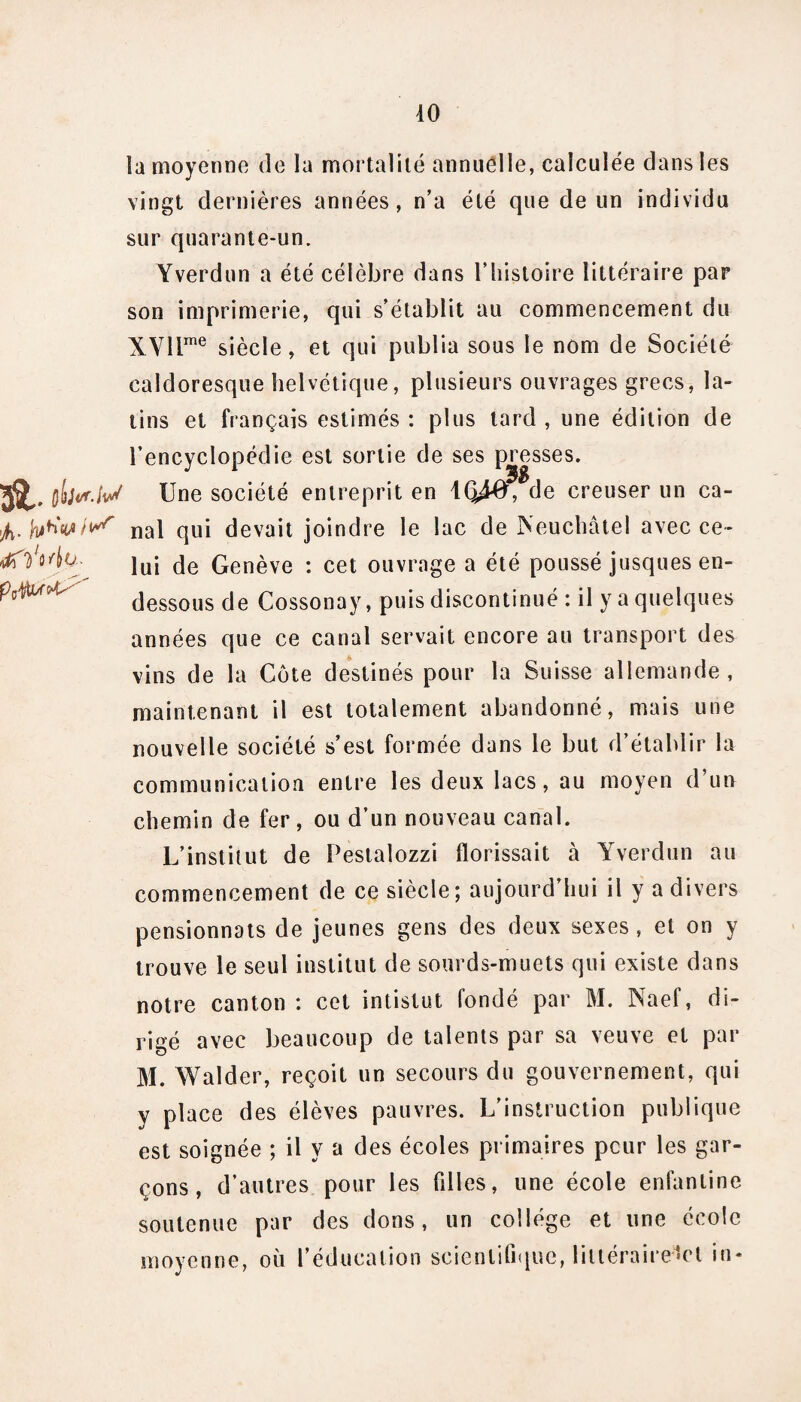 Orf/bwMx la moyenne de la mortalité annuelle, calculée dans les vingt dernières années, n’a été que de un individu sur quarante-un. Yverdun a été célèbre dans l’histoire littéraire par son imprimerie, qui s’établit au commencement du XVllme siècle, et qui publia sous le nom de Société caldoresque helvétique, plusieurs ouvrages grecs, la¬ tins et français estimés : plus tard , une édition de l’encyclopédie est sortie de ses presses. St qIiM.IvS Une société entreprit en KJ4#, de creuser un ca- 4. nal qui devait joindre le lac de Neuchâtel avec ce¬ lui de Genève : cet ouvrage a été poussé jusques en- dessous de Cossonay, puis discontinué : il y a quelques années que ce canal servait encore au transport des vins de la Cote destinés pour la Suisse allemande, maintenant il est totalement abandonné, mais une nouvelle société s’est formée dans le but d’établir la communication entre les deux lacs, au moyen d’un chemin de fer, ou d’un nouveau canal. L’institut de Pestalozzi fïorissait à Yverdun au commencement de ce siècle ; aujourd’hui il y a divers pensionnats de jeunes gens des deux sexes , et on y trouve le seul institut de sourds-muets qui existe dans notre canton : cet intistut fondé par M. Naef, di¬ rigé avec beaucoup de talents par sa veuve et par M. Walder, reçoit un secours du gouvernement, qui y place des élèves pauvres. L’instruction publique est soignée ; il y a des écoles primaires peur les gar¬ çons, d’autres pour les fdles, une école enfantine soutenue par des dons, un collège et une école moyenne, où l’éducation scientifique, littéraire-lct in*