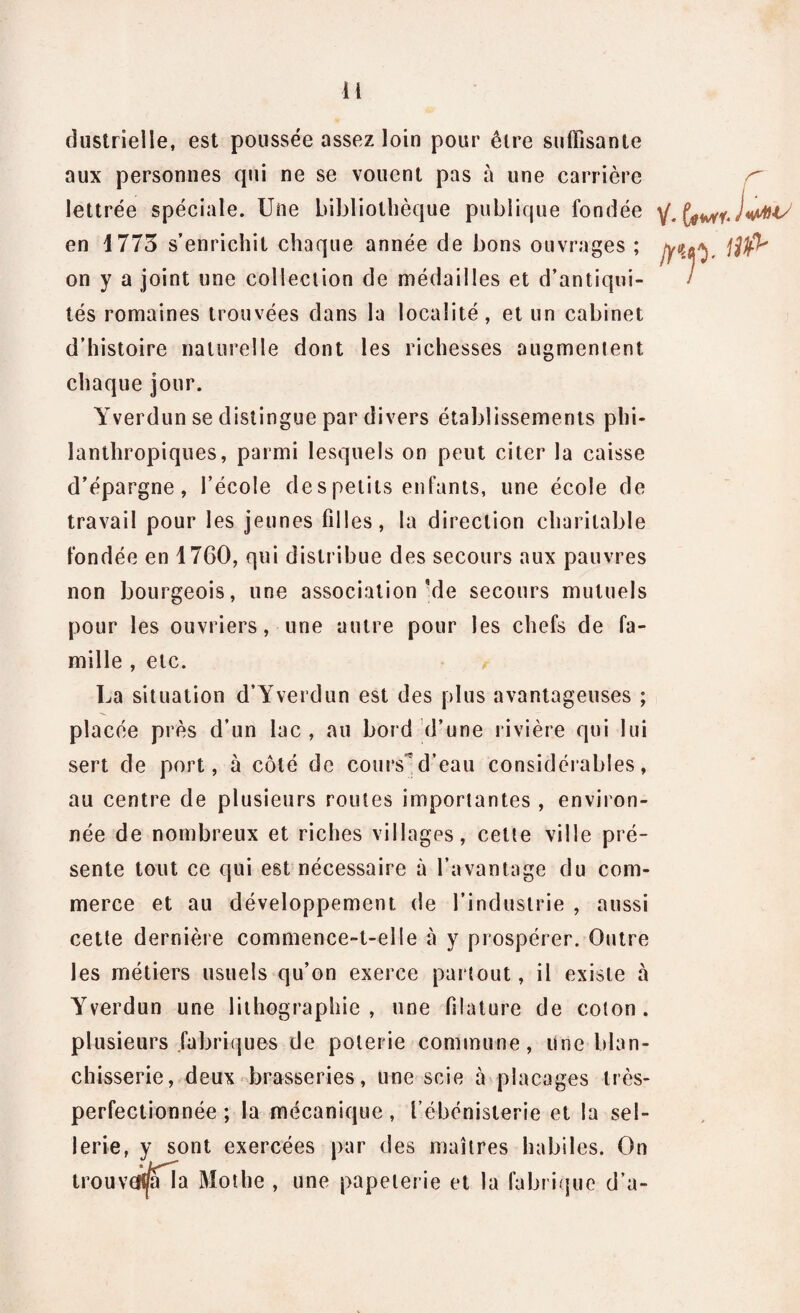 clustrielle, est poussée assez loin pour être suffisante aux personnes qui ne se vouent pas à une carrière lettrée spéciale. Une bibliothèque publique fondée y. I«MIS en 1773 s’enrichit chaque année de bons ouvrages ; jyM, jjlfl* on y a joint une collection de médailles et d’antiqui- / tés romaines trouvées dans la localité, et un cabinet d’histoire naturelle dont les richesses augmentent chaque jour. Yverdun se distingue par divers établissements phi¬ lanthropiques, parmi lesquels on peut citer la caisse d’épargne, l’école de s petits enfants, une école de travail pour les jeunes filles, la direction charitable fondée en 1760, qui distribue des secours aux pauvres non bourgeois, une association Me secours mutuels pour les ouvriers, une autre pour les chefs de fa¬ mille , etc. La situation d’Yverdun est des plus avantageuses ; placée près d’un lac, au bord d’une rivière qui lui sert de port, à côté de coursd’eau considérables, au centre de plusieurs routes importantes , environ¬ née de nombreux et riches villages, cette ville pré¬ sente tout ce qui est nécessaire à l’avantage du com¬ merce et au développement de l’industrie , aussi cette dernière commence-t-elle cà y prospérer. Outre les métiers usuels qu’on exerce partout, il existe à Yverdun une lithographie, une filature de colon, plusieurs fabriques de poterie commune, Une blan¬ chisserie, deux brasseries, une scie à placages très- perfection née ; la mécanique, l’ébénisterie et la sel¬ lerie, y sont exercées par des maîtres habiles. On trouv efi^fTa Mot lie , une papeterie et la fabrique d’a-