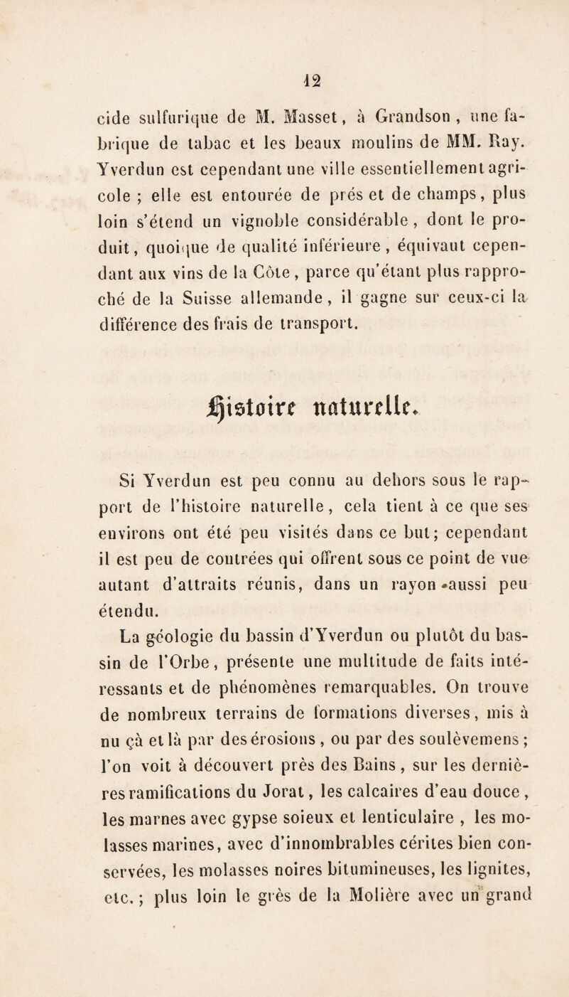 eide sulfurique de M. Musset, à Grandson , une fa¬ brique de tabac et les beaux moulins de MM. Ray. Yverdun est cependant une ville essentiellement agri¬ cole ; elle est entourée de préset de champs, plus loin s’étend un vignoble considérable , dont le pro¬ duit, quoique de qualité inférieure, équivaut cepen¬ dant aux vins de la Côte , parce qu’étant plus rappro¬ ché de la Suisse allemande, il gagne sur ceux-ci la différence des frais de transport. jjjistotre naturelle. Si Yverdun est peu connu au dehors sous le rap¬ port de l’histoire naturelle, cela tient à ce que ses environs ont été peu visités dans ce but; cependant il est peu de contrées qui offrent sous ce point de vue autant d’attraits réunis, dans un rayon-aussi peu étendu. La géologie du bassin d’Yverdun ou plutôt du bas¬ sin de l’Orbe, présente une multitude de faits inté¬ ressants et de phénomènes remarquables. On trouve de nombreux terrains de formations diverses, mis à nu çà et là par des érosions , ou par des soulèvemens ; l’on voit à découvert près des Bains, sur les derniè¬ res ramifications du Jorat, les calcaires d’eau douce , les marnes avec gypse soieux et lenticulaire , les mo¬ lasses marines, avec d’innombrables cérites bien con¬ servées, les molasses noires bitumineuses, les lignites, etc.; plus loin le grès de la Molière avec un grand