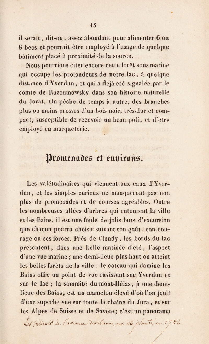 il serait, dit-on , assez abondant pour alimenter G ou 8 becs et pourrait être employé à l’usage de quelque bâtiment placé à proximité de la source. Nous pourrions citer encore cette forêt sous marine qui occupe les profondeurs de notre lac, à quelque distance d’Yverdun , et qui a déjà été signalée par le comte de Razoumowsky dans son histoire naturelle du Jorat. On pêche de temps à autre, des branches plus ou moins grosses d’un bois noir, très-dur et com¬ pact, susceptible de recevoir un beau poli, et d’être employé en marqueterie. Jjhrflmîncrôes et enmrons. Les valétudinaires qui viennent aux eaux d’Yver¬ dun , et les simples curieux ne manqueront pas non plus de promenades et de courses agréables. Outre les nombreuses allées d’arbres qui entourent la ville et les Bains, il est une foule de jolis buts d’excursion que chacun pourra choisir suivant son goût, son cou¬ rage ou ses forces. Près de Clendy, les bords du lac présentent, dans une belle matinée d’été, l’aspect d’une vue marine ; une demi-lieue plus haut on atteint les belles forêts de la ville : le coteau qui domine les Bains offre un point de vue ravissant sur Yverdun et sur le lac ; la sommité du mont-Hélas, à une demi- lieue des Bains, est un mamelon élevé d’où l’on jouit d’une superbe vue sur toute la chaîne du Jura, et sur les Alpes de Suisse et de Savoie ; c’est un panorama