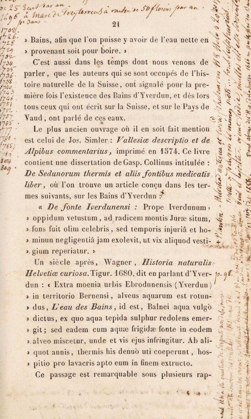 ‘J , C l in^rc ? JA^W- ^ / / ’ V 7 ilùf. ?&r fytx. 21 JLtf 7 JJ '-l&r iyw 7or 7 <2/ • /74tf • nu 3 74/ /?^/ lÿrt. i?sy n 6 b WJ ty* - ijU) 7 y la U'/+ $OCj * , . y v\» ^ Bains, afin que l’on puisse y avoir de beau nette en ^ b provenant soit pour boire, s ^ V>,7 7 ^ C’est aussi dans les temps dont nous venons de 7 parler, que les auteurs qui se sont occupés de l’his- f ^ ^ ^ toire naturelle de la Suisse, ont signalé pour la pre- ^ ^ 7 miprp fois l’oxisfonoA dos liions d’Yverdun. pr. dos lors Nn 7 mière fois l’existence des Bains d’Yverdun, et dès lors tous ceux qui ont écrit sur la Suisse, et sur le Pays de >> \ Vaud , ont parlé de ces eaux. ^ ÿY Le plus ancien ouvrage où il en soit fait mention 7 7 | | est celui de Jos. Simler: Vallesice descriptio et de V ^ A ^ t * f fxlx . Si Alpïbus commentarius, imprimé en 1574. Ce livre | contient une dissertation deGasp. Collinus intitulée : ï^T De Sedunorum thermis et aliis fontïbus medicatis liber, où l’on trouve un article conçu dans les ter- „ ^ mes suivants, sur les Bains d’Yverdun 'f 771 ï x V. ‘ <7 « De fonte Iverdunensi : Prope Iverdunum.» ' ; Y b oppidum vetustum , ad radicem montis Juræ situm, ^ 7 A,. ^ » fons fuit olim celebris, sed temporis injuria et I10- ^7 W b minun negligentiâ jam exolevit, ut vix aliquod vesti- \ b gium repenatur. » Un siècle après, Wagner, Ilistoria naturalis ’>'U*rr vv ■* S-f M - n :;g * Helvetice curiosa.Tigur. 1680, dit en parlant d’Yver- lo.CjfiJf \ dun : « Extra moenia urbis Ebrodunensis (Yverdun) » in territorio Bernensi, alveus aquarum est rotun- Ote. dus, L’eau des Bains, id est, Balnei aqua vulgo C Y ^ ï J; * » dictus, ex quo aqua tepida sulphur redolens emer- 7 7 » git ; sed eadem cum aquæ frigidæ fonte in eodem {7— b alveo miscetur, unde et vis ejus infringitur. Ab ali- 1x7 b quot annis, thermis his denuo uti coeperunt, hos- b pitio pro lavacris apto eum in finem extruclo. Ce passage est remarquable sous plusieurs rap- •iü i !