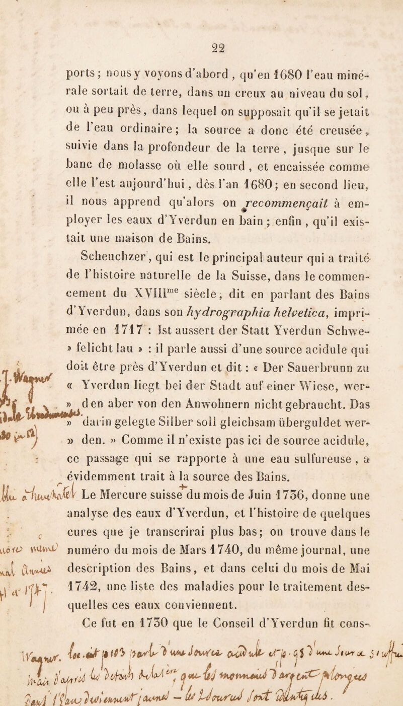 ports; nous y voyons d’abord , qu’en 1680 l’eau miné¬ rale sortait de terre, dans un creux au niveau du sol, ou à peu près, dans lequel on supposait qu’il se jetait de 1 eau ordinaire; la source a donc été creusée * suivie dans la profondeur de la terre , jusque sur le banc de molasse où elle sourd , et encaissée comme elle 1 est aujourd’hui, dès l’an 1680; en second lieu, il nous apprend qu’alors on recommençait à em¬ ployer les eaux d Yverdun en bain ; enfin , qu’il exis¬ tait une maison de Bains. Scheuchzer, qui est le principal auteur qui a traité de l’histoire naturelle de la Suisse, dans le commen¬ cement du XVIilme siècle, dit en parlant des Bains d Yverdun, dans son hydrographia helvetica, impri¬ mée en 1717 : Ist aussert der Statt Yverdun Schwe- * felicht lau ? : il parle aussi d’une source acidulé qui doit être près d’Yverdun et dit : « Der Sauerbrunn zu a Yverdun liegt bei der Stadt auf einer Wiese, wer- HiAjrfrV4(*00 a^6r von ^en ^nw°hnern nieht gebraucht. Das IV » dai in gelegte Silber soi! gleichsam ïiberguldet wer- V**! » den. » Comme il n’existe pas ici de source acidulé, ce passage qui se rapporte à une eau sulfureuse , a évidemment trait à la source des Bains. liu Le Mercure suisse du mois de Juin 1756, donne une analyse des eaux d’YYerdun, et l’histoire de quelques cures que je transcrirai plus bas; on trouve dans le KHt*w0 numéro du mois de Mars 1740, du même journal, une f] description des Bains, et dans celui du mois de Mai 1742, une liste des maladies pour le traitement des¬ quelles ces eaux conviennent. Ce fut en 1750 que le Conseil d’Yverdun fit cous-- IVtywr. J 7 HrfU, JL j / _^ 10$ 'ïtvAy ^ OucîùJl' JJ# ■ Cf i {'AH/'} ii&VU [ ikMid — lu WSuJ J fît' .