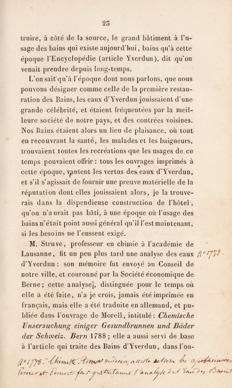 25 traire, à côté de la source, le grand bâtiment à l’u¬ sage des bains qui existe aujourd’hui, bains qu’à cette époque l’Encyclopédie (article Yverdun), dit qu’on venait prendre depuis long-temps. L’on sait qu’à l’époque dont nous parlons, que nous pouvons désigner comme celle de la première restau¬ ration des Bains, les eaux d’Yverdun jouissaient d’une grande célébrité, et étaient fréquentées par la meil¬ leure société de notre pays, et des contrées voisines. Nos Bains étaient alors un lieu de plaisance, où tout en recouvrant la santé, les malades et les baigneurs, trouvaient toutes les recréations que les usages de ce temps pouvaient offrir: tous les ouvrages imprimés à cette époque, vantent les vertus des^eaux d’Yverdun, et s’il s’agissait de fournir une preuve matérielle de la réputation dont elles jouissaient alors, je la trouve¬ rais dans la dispendieuse construction de l’hôtel, qu’on n’aurait pas bâti, à une époque où l’usage des bains n’était point aussi général qu’il l’est maintenant, si les besoins ne l’eussent exigé. M. Struve, professeur en chimie à l’académie de Lausanne, fit un peu plus tard une analyse des eaux ftb d’Yverdun : son mémoire fut envoyé au Conseil de notre ville, et couronné par la Société économique de Berne; cette analyse!, distinguée pour le temps où elle a été faite, n’a je crois, jamais été imprimée en français, mais elle a été traduite en allemand, et pu¬ bliée dans l’ouvrage de Morell, intitulé: Chemische Unsersuchung einiger Gesundbrunnen und Bader der Schcveiz. Bern 1788 ; elle a aussi servi de base à l’article qui traite des Bains d’Yverdun, dans l’ou- (H° (J'fê - ’