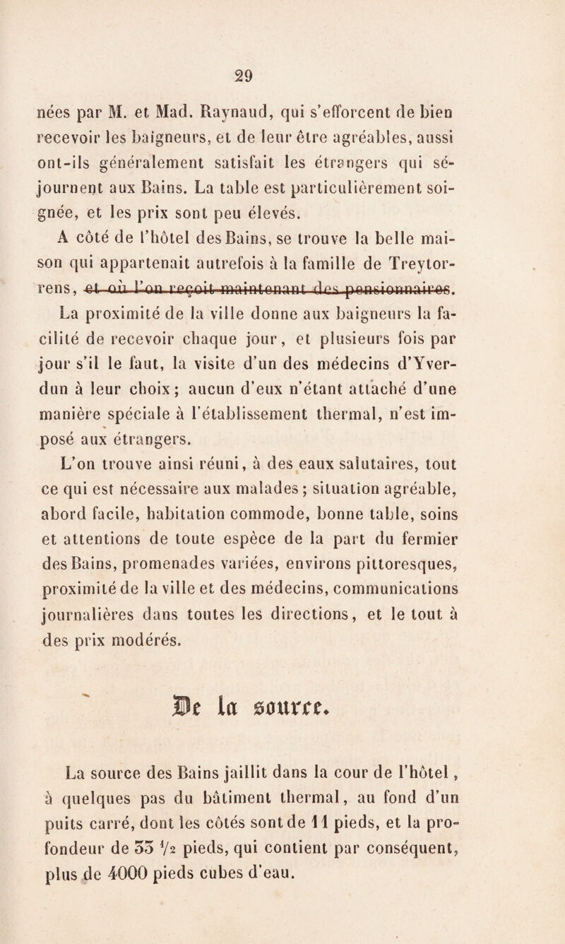 nées par M. et Mad. Raynaud, qui s’efforcent de bien recevoir les baigneurs, et de leur être agréables, aussi ont-ils généralement satisfait les étrangers qui sé¬ journent aux Bains. La table est particulièrement soi¬ gnée, et les prix sont peu élevés. A côté de rhôtel des Bains, se trouve la belle mai¬ son qui appartenait autrefois à la famille de Treytor- rens, -d-où Bon reçoi(r-maintenant des pensionnaire. La proximité de la ville donne aux baigneurs la fa¬ cilité de recevoir chaque jour, et plusieurs fois par jour s’il le faut, la visite d’un des médecins d’Yver- dun à leur choix; aucun d’eux n’étant attaché d’une manière spéciale à l’établissement thermal, n’est im¬ posé aux étrangers. L’on trouve ainsi réuni, à des eaux salutaires, tout ce qui est nécessaire aux malades ; situation agréable, abord facile, habitation commode, bonne table, soins et attentions de toute espèce de la part du fermier des Bains, promenades variées, environs pittoresques, proximité de la ville et des médecins, communications journalières dans toutes les directions, et le tout à des prix modérés. De la sauree. La source des Bains jaillit dans la cour de l’hôtel, à quelques pas du bâtiment thermal, au fond d’un puits carré, dont les côtés sont de 41 pieds, et la pro¬ fondeur de 55 V2 pieds, qui contient par conséquent, plus de 4000 pieds cubes d’eau.