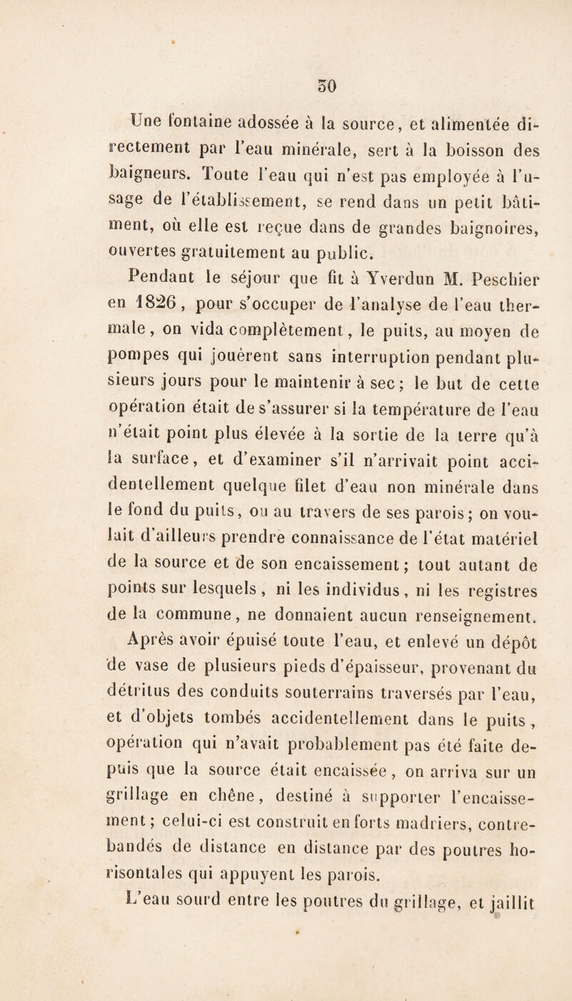 Une lontaine adossée à la source, et alimentée di¬ rectement par l’eau minérale, sert à la boisson des baigneurs. Toute l’eau qui n’est pas employée à l’u¬ sage de l’établissement, se rend dans un petit bâti¬ ment, où elle est reçue dans de grandes baignoires, ouvertes gratuitement au public. Pendant le séjour que fit à Yverdun M. Peschier en 1826, pour s’occuper de l’analyse de l’eau ther¬ male, on vida complètement, le puits, au moyen de pompes qui jouèrent sans interruption pendant plu¬ sieurs jours pour le maintenir à sec; le but de cette opération était de s’assurer si la température de l’eau n était point plus élevée à la sortie de la terre qu’à la surface, et d’examiner s’il n’arrivait point acci¬ dentellement quelque filet d’eau non minérale dans le fond du puits, ou au travers de ses parois; on vou¬ lait d’ailleurs prendre connaissance de l’état matériel de la source et de son encaissement; tout autant de points sur lesquels, ni les individus, ni les registres de la commune, ne donnaient aucun renseignement. Après avoir épuisé toute l’eau, et enlevé un dépôt de vase de plusieurs pieds d’épaisseur, provenant du détritus des conduits souterrains traversés par l’eau, et d’objets tombés accidentellement dans le puits , opération qui n’avait probablement pas été faite de¬ puis que la source était encaissée, on arriva sur un grillage en chêne, destiné à supporter l’encaisse¬ ment; celui-ci est construit en forts madriers, contre- bandés de distance en distance par des poutres ho- risontales qui appuyent les parois. L’eau sourd entre les poutres du grillage, et jaillit