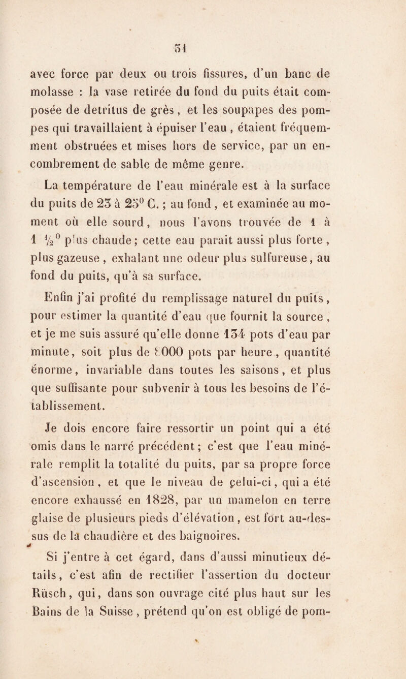 ol avec force par deux ou trois fissures, d’un banc de molasse : la vase retirée du fond du puits était com¬ posée de détritus de grès, et les soupapes des pom¬ pes qui travaillaient à épuiser l’eau , étaient fréquem¬ ment obstruées et mises hors de service, par un en¬ combrement de sable de même genre. La température de l’eau minérale est à la surface du puits de 23 à 23° C. ; au fond , et examinée au mo¬ ment où elle sourd, nous lavons trouvée de 1 à 1 V20 p’us chaude; cette eau parait aussi plus forte , plus gazeuse , exhalant une odeur plus sulfureuse, au fond du puits, qu’à sa surface. Enfin j’ai profité du remplissage naturel du puits, pour estimer la quantité d’eau que fournit la source , et je me suis assuré qu’elle donne 134 pots d’eau par minute, soit plus de fOOO pots par heure , quantité énorme, invariable dans toutes les saisons, et plus que suffisante pour subvenir à tous les besoins de l’é¬ tablissement. Je dois encore faire ressortir un point qui a été omis dans le narré précédent; c’est que l’eau miné¬ rale remplit la totalité du puits, par sa propre force d’ascension, et que le niveau de pelui-ci, qui a été encore exhaussé en 1828, par un mamelon en terre glaise de plusieurs pieds d’élévation , est fort au-des¬ sus de la chaudière et des baignoires. Si j’entre à cet égard, dans d’aussi minutieux dé¬ tails, c’est afin de rectifier l’assertion du docteur Rüsch, qui, dans son ouvrage cité plus haut sur les Bains de la Suisse , prétend qu’on est obligé de pom-