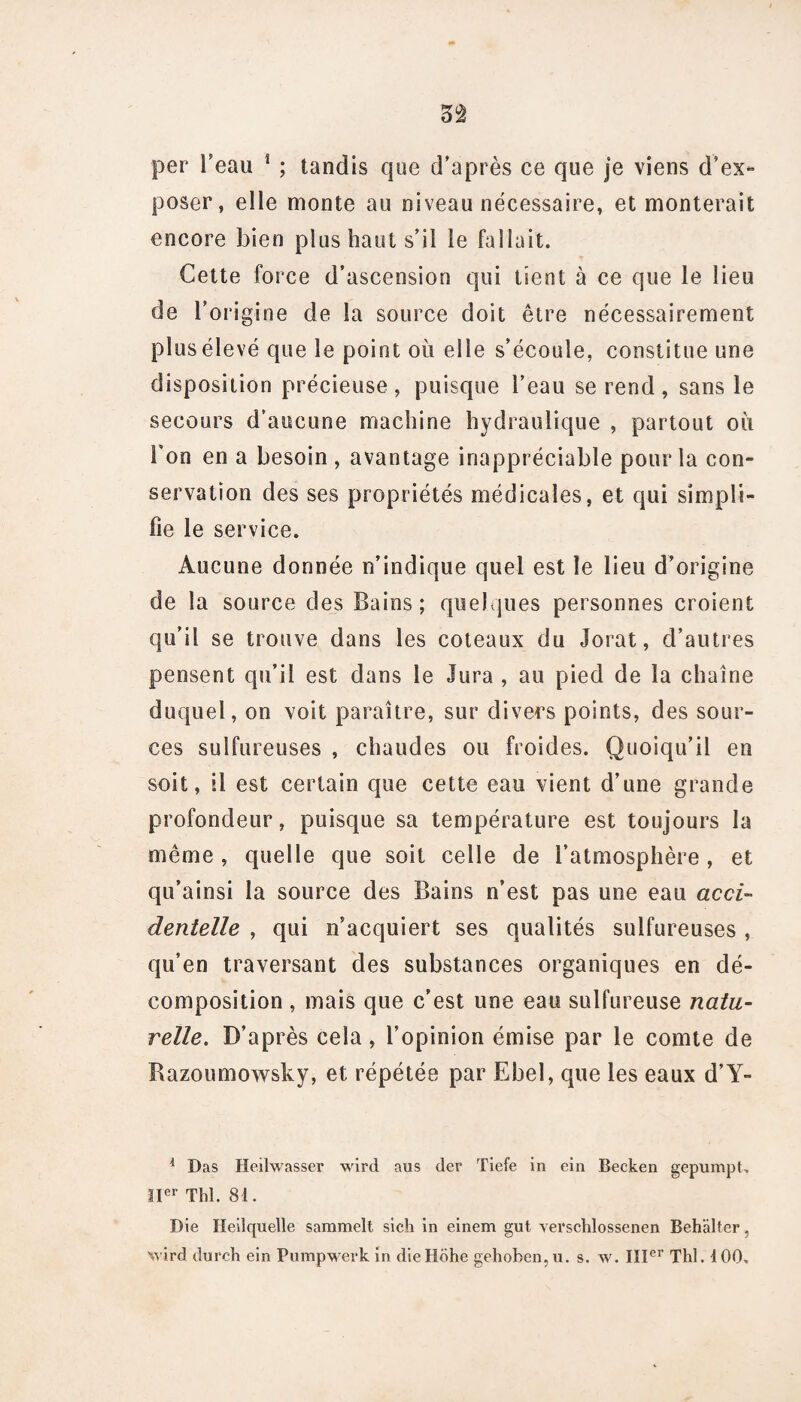 per l’eau * ; tandis que d’après ce que je viens d’ex¬ poser, elle monte au niveau nécessaire, et monterait encore bien plus haut s’il le fallait. Cette force d’ascension qui tient à ce que le lieu de l’origine de la source doit être nécessairement plus élevé que le point où elle s’écoule, constitue une disposition précieuse , puisque l’eau se rend , sans le secours d’aucune machine hydraulique , partout où Ton en a besoin , avantage inappréciable pour la con¬ servation des ses propriétés médicales, et qui simpli¬ fie le service. Aucune donnée n’indique quel est le lieu d’origine de la source des Bains; quelques personnes croient qu’il se trouve dans les coteaux du Jorat, d’autres pensent qu’il est dans le Jura , au pied de la chaîne duquel, on voit paraître, sur divers points, des sour¬ ces sulfureuses , chaudes ou froides. Quoiqu’il en soit, il est certain que cette eau vient d’une grande profondeur, puisque sa température est toujours la même , quelle que soit celle de l’atmosphère , et qu’ainsi la source des Bains n’est pas une eau acci¬ dentelle , qui n’acquiert ses qualités sulfureuses , qu’en traversant des substances organiques en dé¬ composition , mais que c’est une eau sulfureuse natu¬ relle. D’après cela , l’opinion émise par le comte de Razoumowsky, et répétée par Ebel, que les eaux d’Y- i Das Heilwasser wird aus der Tiefe in ein Becken gepumpt, 11er Tld. 81. Die Heilquelle sammelt sich in einem gut verschlossenen Behalter, wird durch ein Pumpwevk in dieHohe gehoben,u. s. w. 111er Thl. 4 00.