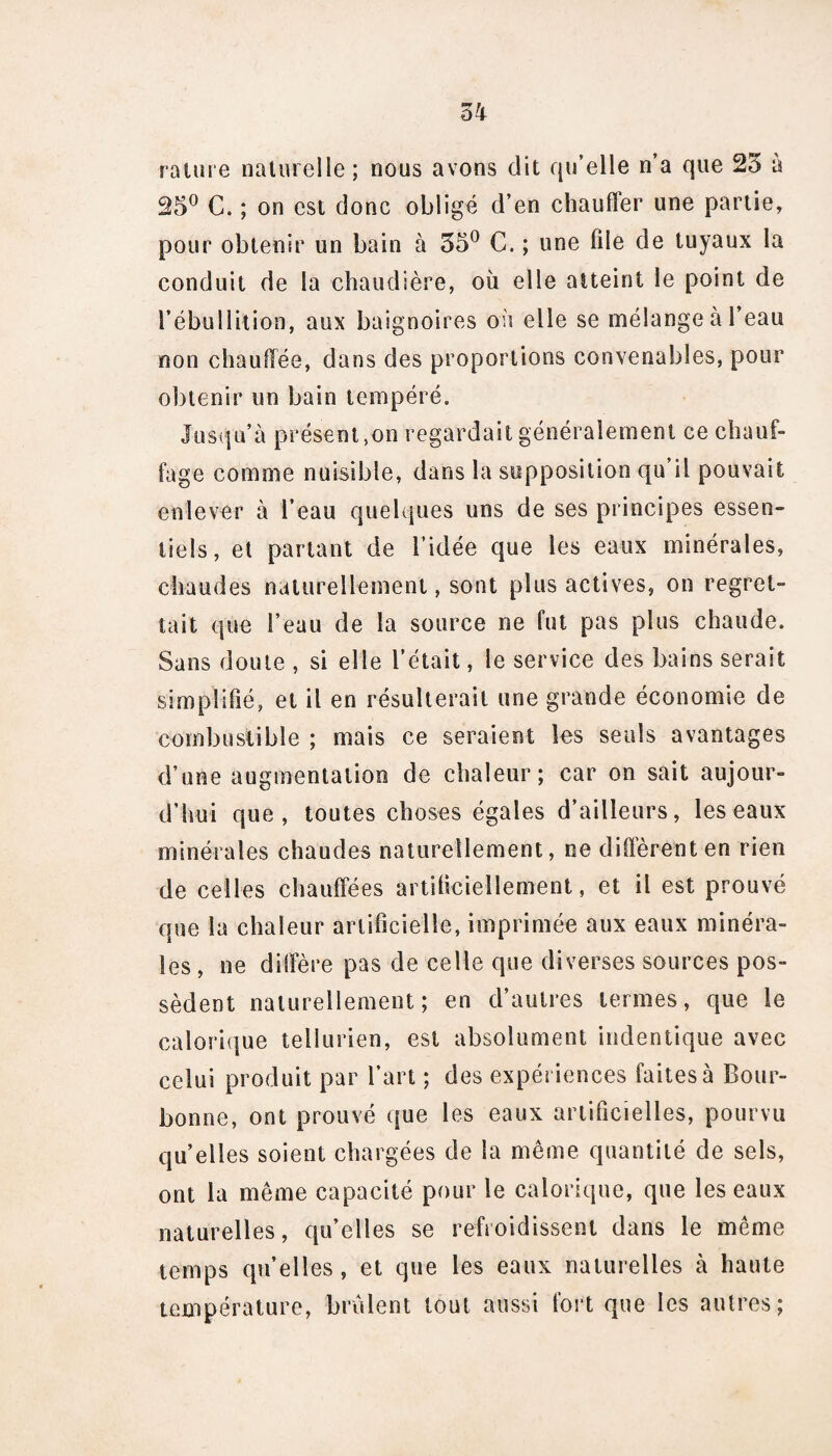 rature naturelle; nous avons dit qu’elle n’a que 25 à 25° C. ; on est donc obligé d’en chauffer une partie, pour obtenir un bain à 55° C. ; une file de tuyaux la conduit de la chaudière, où elle atteint le point de l’ébullition, aux baignoires on elle se mélange à l’eau non chauffée, dans des proportions convenables, pour obtenir un bain tempéré. Jusqu’à présent,on regardait généralement ce chauf¬ fage comme nuisible, dans la supposition qu’il pouvait enlever à l’eau quelques uns de ses principes essen¬ tiels, et parlant de l’idée que les eaux minérales, chaudes naturellement, sont plus actives, on regret¬ tait que l’eau de la source ne fut pas plus chaude. Sans doute , si elle l’était, le service des bains serait simplifié, et il en résulterait une grande économie de combustible ; mais ce seraient les seuls avantages d’une augmentation de chaleur; car on sait aujour¬ d’hui que, toutes choses égales d’ailleurs, les eaux minérales chaudes naturellement, ne different en rien de celles chauffées artificiellement, et il est prouvé que la chaleur artificielle, imprimée aux eaux minéra¬ les , ne diffère pas de celle que diverses sources pos¬ sèdent naturellement; en d’autres termes, que le calorique tellurien, est absolument indentique avec celui produit par l’art ; des expériences faites à Bour- bonne, ont prouvé que les eaux artificielles, pourvu qu’elles soient chargées de la même quantité de sels, ont la même capacité pour le calorique, que les eaux naturelles, qu’elles se refroidissent dans le même temps qu’elles , et que les eaux naturelles à haute température, brûlent tout aussi fort que les autres;