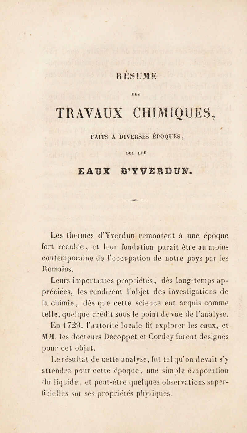 RÉSUMÉ DES TRAVAUX CHIMIQUES, FAITS A DIVERSES ÉPOQUES, SUP> LES EAUX BJY¥EEBÜM« Les thermes d’Yverdun remontent à une époque fort reculée , et leur fondation paraît être au moins contemporaine de l’occupation de notre pays par les Romains. Leurs importantes propriétés, dès long-temps ap¬ préciées, les rendirent l'objet des investigations de la chimie, dès que cette science eut acquis comme telle, quelque crédit sous le point de vue de l’analyse. En 1729, l’autorité locale lit explorer les eaux, et MM. 1 es docteurs Décoppet et Cordey furent désignés pour cet objet. Le résultat de cette analyse, fut tel qu’on devait s’y attendre pour cette époque , une simple évaporation du liquide , et peut-être quelques observations super¬ ficielles sur ses propriétés physiques.