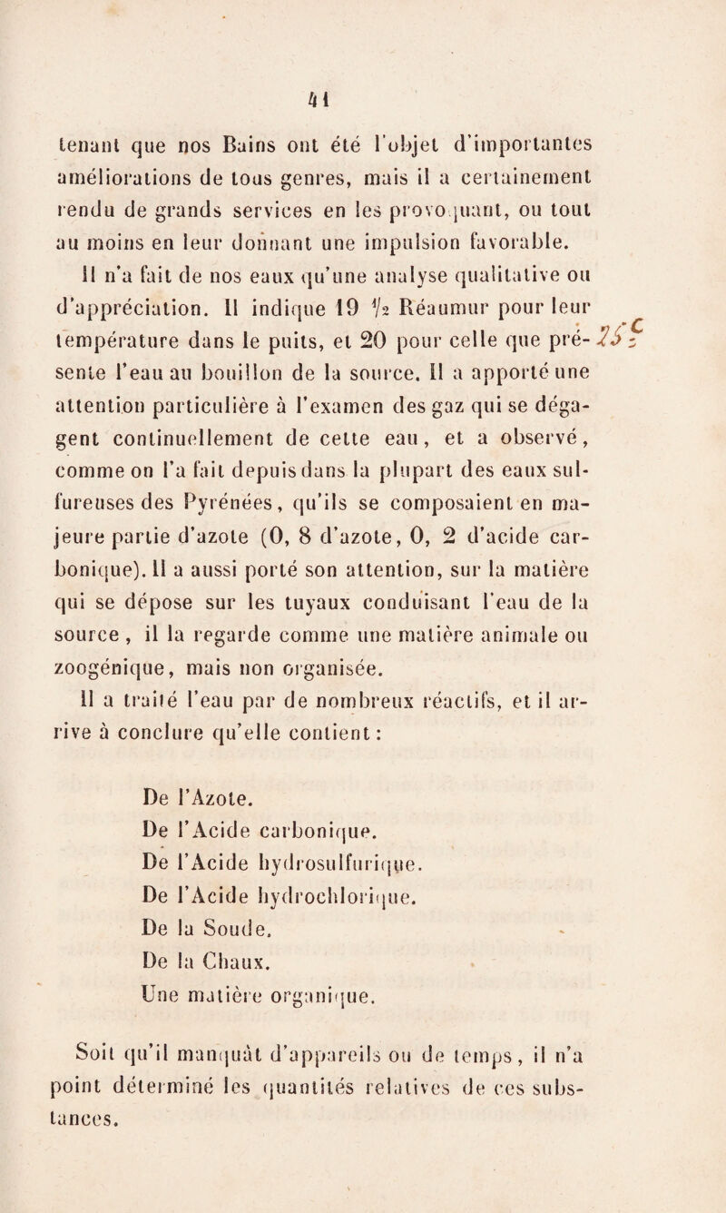 U tenant que nos Bains ont été l'objet d'importantes améliorations de tous genres, mais il a certainement rendu de grands services en les provoquant, ou tout au moins en leur donnant une impulsion favorable. il n’a fait de nos eaux qu’une analyse qualitative ou d’appréciation. U indique 19 h Reaumur pour leur température dans le puits, et 20 pour celle que pré- 7S - sente l’eau au bouillon de la source. Il a apporté une attention particulière à l’examen des gaz qui se déga¬ gent continuellement de cette eau, et a observé, comme on l’a fait depuis dans la plupart des eaux sul¬ fureuses des Pyrénées, qu’ils se composaient en ma¬ jeure partie d’azote (0, 8 d’azote, 0, 2 d’acide car¬ bonique). 11 a aussi porté son attention, sur la matière qui se dépose sur les tuyaux conduisant l’eau de la source , il la regarde comme une matière animale ou zoogénique, mais non organisée. Il a traité l’eau par de nombreux réactifs, et il ar¬ rive à conclure qu’elle contient: De l’Àzote. De l’Acide carbonique. De l’Acide hydrosulfurique. De l’Acide hydroehlorique. De la Soude. De la Chaux. Une matière organique. Soit qu’il manquât d’appareils ou de temps, il n’a point déterminé les quantités relatives de ces subs¬ tances.